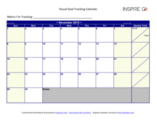 Visual	
  Goal	
  Tracking	
  Calendar	
  
	
  
Metric	
  I’m	
  Tracking:	
  _____________________________________	
  
Customised	
  by	
  Brisbane	
  Accountants	
  inspireca.com.	
  	
  Instructions	
  for	
  use	
  here.	
  	
  	
  Original	
  calendar	
  courtesy	
  of	
  wincalendar.com.	
  
	
  
◄ Oct 2015 ~ November 2015 ~ Dec 2015 ►
Sun Mon Tue Wed Thu Fri Sat Weekly Total
1 2 3 4 5 6 7 Actual
	
  
Target	
  
8 9 10 11 12 13 14
15 16 17 18 19 20 21
22 23 24 25 26 27 28
29 30 Notes:
	
   	
  
 