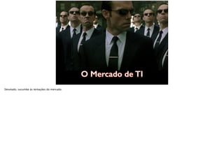 O Mercado de TI
Desolado, sucumbe às tentações do mercado.
 