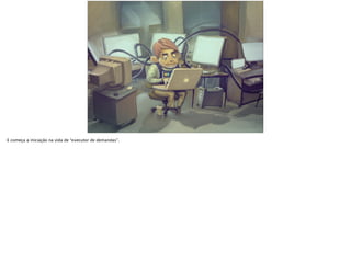 E começa a iniciação na vida de “executor de demandas”.
 