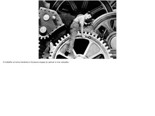 O trabalho se torna mecânico e há pouco espaço p/ pensar e criar soluções.
 