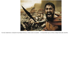 Os mais impetuosos, se lançam em jornadas heróicas p/ tentar salvar os projetos… e mal percebem que os demais colegas ﬁcam pelo caminho.
 