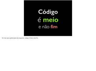 Código
é meio
e não ﬁm
Por mais que a gente goste de programar, código é meio e não ﬁm.
 