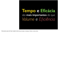 Tempo e Eﬁcácia
são mais importantes do que
Volume e Eﬁciência
Precisamos parar de fazer rápido muita coisa errada, e começar a fazer a coisa certa.
 