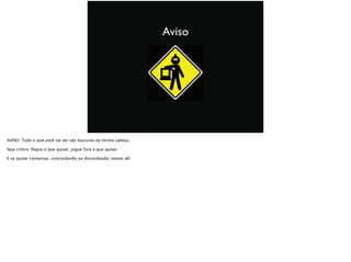 Aviso
AVISO: Tudo o que você vai ver são loucuras da minha cabeça.
Seja crítico. Pegue o que quiser, jogue fora o que quiser.
E se quiser conversar, concordando ou discordando, tamos aê!
 