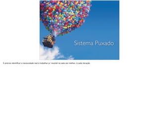 Sistema Puxado
É preciso identiﬁcar a necessidade real e trabalhar p/ resolvê-la cada vez melhor, à cada iteração.
 