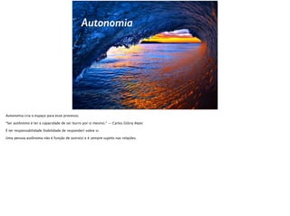 Autonomia
Autonomia cria o espaço para esse processo.
“Ser autônomo é ter a capacidade de ser burro por si mesmo.” — Carlos Glória #epic
É ter responsabilidade (habilidade de responder) sobre si.
Uma pessoa autônoma não é função de outro(s) e é sempre sujeito nas relações.
 