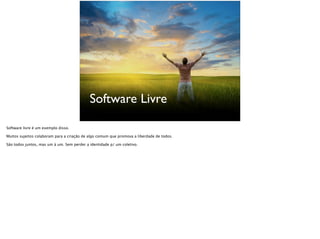 Software Livre
Software livre é um exemplo disso.
Muitos sujeitos colaboram para a criação de algo comum que promove a liberdade de todos.
São todos juntos, mas um à um. Sem perder a identidade p/ um coletivo.
 