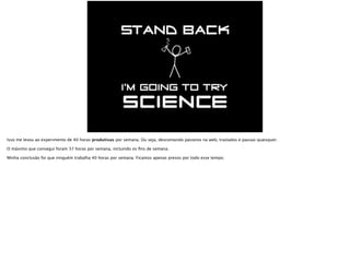 Isso me levou ao experimento de 40 horas produtivas por semana. Ou seja, descontando passeios na web, traslados e pausas quaisquer.
O máximo que consegui foram 37 horas por semana, fazendo muita força e incluindo os ﬁns de semana.
Minha conclusão foi que ninguém trabalha 40 horas por semana. Ficamos apenas presos por todo esse tempo.
 