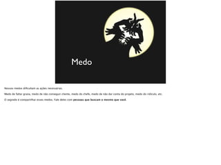 Medo
Nossos medos diﬁcultam as ações necessárias.
Medo de faltar grana, medo de não conseguir cliente, medo do chefe, medo de não dar conta do projeto, medo do ridículo, etc.
O segredo é compartilhar esses medos. Fale deles com pessoas que buscam o mesmo que você.
 