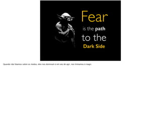 Fear
is the path
to the
Dark Side
Quando não falamos sobre os medos, eles nos dominam e em vez de agir, nos limitamos à reagir.
 