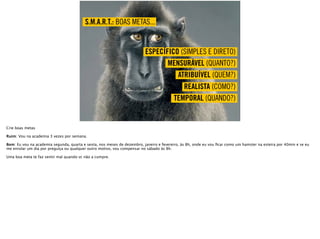 TEMPORAL (QUANDO?)
REALISTA (COMO?)
ATRIBUÍVEL (QUEM?)
MENSURÁVEL (QUANTO?)
ESPECÍFICO (SIMPLES E DIRETO)
S.M.A.R.T.: BOAS METAS...
Crie boas metas
Ruim: Vou na academia 3 vezes por semana.
Bom: Eu vou na academia segunda, quarta e sexta, nos meses de dezembro, janeiro e fevereiro, às 8h, onde eu vou ﬁcar como um hamster na esteira por 40min e se eu
me enrolar um dia por preguiça ou qualquer outro motivo, vou compensar no sábado às 8h.
Uma boa meta te faz sentir mal quando vc não a cumpre.
 