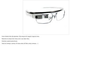 Caro e barato não são absolutos. São sempre em relação à alguma coisa.
Relacione os preços das coisas com o seu Valor Hora.
Entenda e aprecie percentuais.
Você vai começar a pensar 10 vezes antes de fazer certas compras. ;-)
 