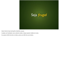 Seja frugal
Gaste menos do que você ganha. Aprenda a poupar.
Cuidado com facilidades como cartão de crédito, cheque especial e débito em conta.
Se a grana é difícil de entrar no bolso, precisa ser difícil de sair do bolso.
 