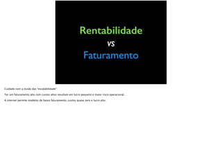 Rentabilidade
vs
Faturamento
Cuidado com a ilusão da “escalabilidade”.
Ter um faturamento alto com custos altos resultam em lucro pequeno e maior risco operacional.
A internet permite modelos de baixo faturamento, custos quase zero e lucro alto.
 