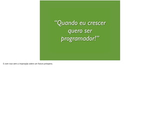 “Quando eu crescer
quero ser
programador!”
E com isso vem a inspiração sobre um futuro próspero.
 