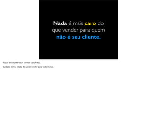 Nada é mais caro do
que vender para quem
não é seu cliente.
Foque em manter seus clientes satisfeitos.
Cuidado com a cilada de querer vender para todo mundo.
 