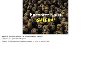Encontre a sua
GALERA!
Seja lá o que você for fazer, o segredo é sair do isolamento e reunir uma galera.
Compartilhe o que aprende, enquanto aprende.
Desapegue de ter que saber tudo. Abrace a possibilidade de ser sempre um aprendiz e faça!
 