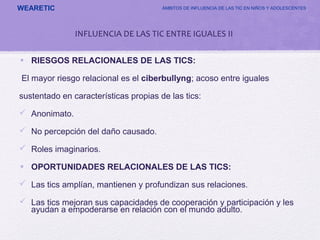 WEARETIC ÁMBITOS DE INFLUENCIA DE LAS TIC EN NIÑOS Y ADOLESCENTES
• RIESGOS RELACIONALES DE LAS TICS:
El mayor riesgo relacional es el ciberbullyng; acoso entre iguales
sustentado en características propias de las tics:
 Anonimato.
 No percepción del daño causado.
 Roles imaginarios.
• OPORTUNIDADES RELACIONALES DE LAS TICS:
 Las tics amplían, mantienen y profundizan sus relaciones.
 Las tics mejoran sus capacidades de cooperación y participación y les
ayudan a empoderarse en relación con el mundo adulto.
INFLUENCIA DE LAS TIC ENTRE IGUALES II
 