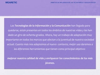 WEARETIC ÁMBITOS DE INFLUENCIA DE LAS TIC EN NIÑOS Y ADOLESCENTES
Las Tecnologías de la Información y la Comunicación han llegado para
quedarse, están presentes en todos los ámbitos de nuestras vidas y les han
dado un giro de ochenta grados. Ahora, hay un trabajo de adaptación muy
importante en todos los marcos que afectan a la juventud de nuestra sociedad
actual. Cuanto más nos adaptemos al nuevo contexto, mejor uso daremos a
las diferentes herramientas que tienen como principal objetivo:
mejorar nuestra calidad de vida y enriquecer los conocimientos de los más
jóvenes.
 