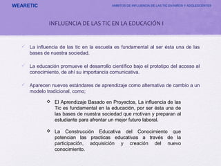 WEARETIC ÁMBITOS DE INFLUENCIA DE LAS TIC EN NIÑOS Y ADOLESCENTES
INFLUENCIA DE LAS TIC EN LA EDUCACIÓN I
 La influencia de las tic en la escuela es fundamental al ser ésta una de las
bases de nuestra sociedad.
 La educación promueve el desarrollo científico bajo el prototipo del acceso al
conocimiento, de ahí su importancia comunicativa.
 Aparecen nuevos estándares de aprendizaje como alternativa de cambio a un
modelo tradicional, como;
 El Aprendizaje Basado en Proyectos, La influencia de las
Tic es fundamental en la educación, por ser ésta una de
las bases de nuestra sociedad que motivan y preparan al
estudiante para afrontar un mejor futuro laboral.
 La Construcción Educativa del Conocimiento que
potencian las practicas educativas a través de la
participación, adquisición y creación del nuevo
conocimiento.
 