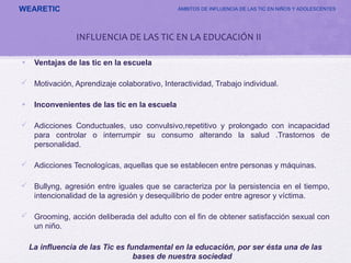 WEARETIC ÁMBITOS DE INFLUENCIA DE LAS TIC EN NIÑOS Y ADOLESCENTES
• Ventajas de las tic en la escuela
 Motivación, Aprendizaje colaborativo, Interactividad, Trabajo individual.
• Inconvenientes de las tic en la escuela
 Adicciones Conductuales, uso convulsivo,repetitivo y prolongado con incapacidad
para controlar o interrumpir su consumo alterando la salud .Trastornos de
personalidad.
 Adicciones Tecnologícas, aquellas que se establecen entre personas y máquinas.
 Bullyng, agresión entre iguales que se caracteriza por la persistencia en el tiempo,
intencionalidad de la agresión y desequilibrio de poder entre agresor y víctima.
 Grooming, acción deliberada del adulto con el fin de obtener satisfacción sexual con
un niño.
La influencia de las Tic es fundamental en la educación, por ser ésta una de las
bases de nuestra sociedad
INFLUENCIA DE LAS TIC EN LA EDUCACIÓN II
 