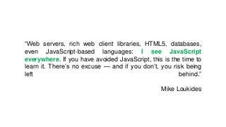“Web servers, rich web client libraries, HTML5, databases,
even JavaScript-based languages: I see JavaScript
everywhere. If you have avoided JavaScript, this is the time to
learn it. There’s no excuse — and if you don’t, you risk being
left behind.”
Mike Loukides
 