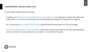 Ce que Google Analytics (GA) ne fait pas :
- L’analyse est limitée pour les site enregistrant un gros volume de visites (plusieurs centaines de milliers par
mois). Dans ce cas, GA ne vous présentera qu’un échantillon pour alléger le chargement des rapports.
- GA, ne présentent pas d’analyse d’Eye Tracking (identification du mouvement de l’œil sur la page)
- La remontée des données n’est pas rétroactive. Ainsi vous ne pouvez pas réinjecter du trafic précédemment
exclu ou non suivi. Ce qui à été perdu à un instant « T » ne peut être récupéré…
COMPRENDRE GOOGLE ANALYTICS
24
 