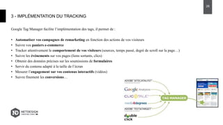 Google Tag Manager facilite l’implémentation des tags, il permet de :
• Automatiser vos campagnes de remarketing en fonction des actions de vos visiteurs
• Suivre vos paniers e-commerce
• Tracker attentivement le comportement de vos visiteurs (sources, temps passé, degré de scroll sur la page…)
• Suivre les événements sur vos pages (liens sortants, clics)
• Obtenir des données précises sur les soumissions de formulaires
• Servir du contenu adapté à la taille de l’écran
• Mesurer l’engagement sur vos contenus interactifs (vidéos)
• Suivre finement les conversions…
3 - IMPLÉMENTATION DU TRACKING
28
 