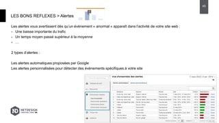 Les alertes vous avertissent dès qu’un évènement « anormal » apparaît dans l’activité de votre site web :
- Une baisse importante du trafic
- Un temps moyen passé supérieur à la moyenne
- …
2 types d’alertes :
Les alertes automatiques proposées par Google
Les alertes personnalisées pour détecter des évènements spécifiques à votre site
LES BONS REFLEXES > Alertes
45
 