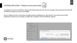 Les tableaux de bord vous offrent un aperçu des performances de votre site via une page unique reprenant des résumés
de différents rapports sous forme de widgets.
Avec un tableau de bord, vous pouvez surveiller plusieurs statistiques en même temps. Vous pouvez ainsi vérifier
rapidement la santé de vos comptes ou établir des corrélations entre les différents rapports.
LES BONS REFLEXES > Tableaux de bord personnalisés
46
 