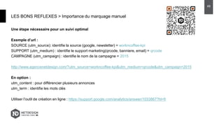 Une étape nécessaire pour un suivi optimal
Exemple d’url :
SOURCE (utm_source): identifie la source (google, newsletter) = workncoffee-kpi
SUPPORT (utm_medium) : identifie le support marketing(qrcode, banniere, email) = qrcode
CAMPAGNE (utm_campaign) : identifie le nom de la campagne = 2015
http://www.agencenetdesign.com/?utm_source=workncoffee-kpi&utm_medium=qrcode&utm_campaign=2015
En option :
utm_content : pour différencier plusieurs annonces
utm_term : identifie les mots clés
Utiliser l’outil de création en ligne : https://support.google.com/analytics/answer/1033867?hl=fr
LES BONS REFLEXES > Importance du marquage manuel
48
 