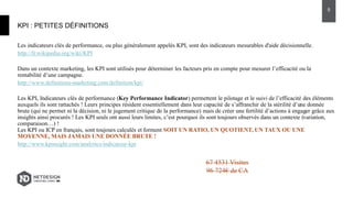 Les indicateurs clés de performance, ou plus généralement appelés KPI, sont des indicateurs mesurables d'aide décisionnelle.
http://fr.wikipedia.org/wiki/KPI
Dans un contexte marketing, les KPI sont utilisés pour déterminer les facteurs pris en compte pour mesurer l’efficacité ou la
rentabilité d’une campagne.
http://www.definitions-marketing.com/definition/kpi/
Les KPI, Indicateurs clés de performance (Key Performance Indicator) permettent le pilotage et le suivi de l’efficacité des éléments
auxquels ils sont rattachés ! Leurs principes résident essentiellement dans leur capacité de s’affranchir de la stérilité d’une donnée
brute (qui ne permet ni la décision, ni le jugement critique de la performance) mais de créer une fertilité d’actions à engager grâce aux
insights ainsi procurés ! Les KPI seuls ont aussi leurs limites, c’est pourquoi ils sont toujours observés dans un contexte (variation,
comparaison…) !
Les KPI ou ICP en français, sont toujours calculés et forment SOIT UN RATIO, UN QUOTIENT, UN TAUX OU UNE
MOYENNE, MAIS JAMAIS UNE DONNÉE BRUTE !
http://www.kpinsight.com/analytics/indicateur-kpi
KPI : PETITES DÉFINITIONS
5
67 4531 Visites
96 724€ de CA
 