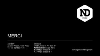 MERCI
ANNECY
ZAC de Valparc,74330 Poisy
T. : +33 (0)4 50 244 244
www.agencenetdesign.com
GENEVE
WCT II
Route de Pré-Bois 29, 1215
Genève
T. : +41 (0) 22 320 75 11
MERCI
ANNECY
ZAC de Valparc,74330 Poisy
T. : +33 (0)4 50 244 244
GENEVE
WTC II, route de Pré-Bois 29
1215 Genève
T. : +41 (0) 22 320 75 11 www.agencenetdesign.com
 