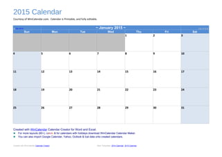 2015 Calendar
Courtesy of WinCalendar.com. Calendar is Printable, and fully editable.
◄ Dec 2014 ~ January 2015 ~ Feb 2015 ►
Sun Mon Tue Wed Thu Fri Sat
1 2 3
4 5 6 7 8 9 10
11 12 13 14 15 16 17
18 19 20 21 22 23 24
25 26 27 28 29 30 31
Created with WinCalendar Calendar Creator for Word and Excel.
► For more layouts (60+), colors & for calendars with holidays download WinCalendar Calendar Maker.
► You can also import Google Calendar, Yahoo, Outlook & Ical data onto created calendars.
Created with WinCalendar Calendar Creator More Templates: 2014 Calendar, 2015 Calendar
 