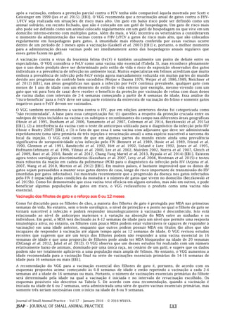 Journal of Small Animal Practice • Vol 57 • January 2016 • © 2016 WSAVA.
JSAP – JOURNAL OF SMALL ANIMAL PRACTICE E13
após a vacinação, embora a proteção parcial contra o FCV tenha sido comparável àquela mostrada por Scott e
Geissinger em 1999 (Jas et al. 2015). [EB1]. O VGG recomenda que a revacinação anual de gatos contra o FHV-
1/FCV seja realizada em situações de risco mais alto. Um gato em baixo risco pode ser definido como um
animal solitário, em recinto fechado, que não é colocado em um gatil de hospedagem. Um gato de risco mais
alto pode ser definido como um animal colocado regularmente em um gatil de hospedagem ou que vive em um
domicílio interno-externo com múltiplos gatos. Além do mais, o VGG incentiva os veterinários a considerarem
o momento da administração das vacinas contra o FHV-1/FCV a gatos de risco mais alto, que são colocados
regularmente em hospedagens para gatos. A imunidade mais robusta conferida por essas vacinas ocorre
dentro de um período de 3 meses após a vacinação (Gaskell et al. 2007) [EB1] e, portanto, o melhor momento
para a administração dessas vacinas pode ser imediatamente antes das hospedagens anuais regulares que
esses gatos fazem no gatil.
A vacinação contra o vírus da leucemia felina (FeLV) é também usualmente um ponto de debate entre os
especialistas. O VGG considera o FeLV como uma vacina não essencial (Tabela 3), mas reconhece plenamente
que o uso deste produto deve ser determinado pelo estilo de vida e risco de exposição observados dos gatos
individuais e a prevalência de infecção no ambiente local. Muitos especialistas em felinos acreditam que muito
embora a prevalência de infecção pelo FeLV esteja agora marcadamente reduzida em muitas partes do mundo
devido aos programas de controle bem sucedidos (Weijer e Daams 1976, Weijer et al. 1986,1989, Meichner et
al. 2012) [EB1], nas áreas geográficas nas quais a infecção por FeLV continua prevalente, qualquer gato com
menos de 1 ano de idade com um elemento de estilo de vida externo (por exemplo, mesmo vivendo com um
gato que vai para fora de casa) deve receber o benefício da proteção por vacinação de rotina com duas doses
de vacina dadas com intervalo de 2-4 semanas começando a partir de 8 semanas de idade. Essa análise do
"risco-benefício" para o FeLV deve ser uma parte rotineira da entrevista de vacinação do felino e somente gatos
negativos para o FeLV devem ser vacinados.
O VGG também reconsiderou a vacina contra o FIV, que em edições anteriores destas foi categorizada como
"não recomendada". A base para essa categorização foi: (1) questões a respeito da proteção cruzada entre os
subtipos de vírus incluídos na vacina e os subtipos e recombinantes do campo nas diferentes áreas geográficas
(Hosie et al. 1995, Dunham et al. 2006, Yamamoto et al. 2007, Coleman et al. 2014, Beczkowski et al. 2015a)
[EB1], (2) a interferência da vacina com o teste de anticorpos utilizado para o diagnóstico da infecção pelo FIV
(Hosie e Beatty 2007) [EB1], e (3) o fato de que essa é uma vacina com adjuvante que deve ser administrada
repetidamente (uma série primária de três injeções e revacinação anual) a uma espécie suscetível a sarcoma do
local da injeção. O VGG está ciente de que em algumas partes do mundo existe ainda uma prevalência
significativa de soropositividade e/ou infecção pelo FIV (Bennett et al. 1989, Hosie et al. 1989, Friend et al.
1990, Glennon et al. 1991, Bandecchi et al. 1992, Hitt et al. 1992, Ueland e Lutz 1992, Jones et al. 1995,
Hofmann-Lehmann et al. 1996, Yilmaz et al. 2000, Lee et al. 2002, Muirden 2002, Norris et al. 2007, Gleich et
al. 2009, Ravi et al. 2010, Bande et al. 2012, Chang Fung Martel et al. 2013, Rypula et al. 2014) [EB1]. Existem
agora testes sorológicos discriminatórios (Kusuhara et al. 2007, Levy et al. 2008, Westman et al. 2015) e testes
mais robustos da reação em cadeia da polimerase (PCR) para o diagnóstico da infecção pelo FIV (Arjona et al.
2007, Wang et al. 2010, Morton et al. 2012) [EB1]. Em muitos países, é bastante improvável que os donos de
gatos sejam persuadidos a manter seus gatos dentro de casa, longe do risco importante de transmissão do FIV
(mordidas por gatos infectados). Foi mostrado recentemente que a progressão da doença nos gatos infectados
pelo FIV é impactada pelas condições da moradia e o número de gatos que vivem no domicílio (Beczkowski et
al. 2015b). Como foi demonstrado que essa vacina teve eficácia em alguns estudos, mas não em outros, e pode
beneficiar algumas populações de gatos em risco, o VGG reclassificou o produto como uma vacina não
essencial.
Vacinação dos filhotes de gato e o reforço aos 6 ou 12 meses
Como foi discutido para os filhotes de cães, a maioria dos filhotes de gato é protegida por MDA nas primeiras
semanas de vida. No entanto, sem o teste sorológico, o nível de proteção e o ponto no qual o filhote de gato se
tornará suscetível à infecção e poderá responder imunologicamente à vacinação é desconhecido. Isto está
relacionado ao nível de anticorpos maternos e à variação na absorção do MDA entre as ninhadas e os
indivíduos. Em geral, o MDA terá declinado às 8-12 semanas de idade para um nível que permite uma resposta
imunológica ativa; no entanto, os filhotes com pouco MDA podem estar vulneráveis (e capazes de responder à
vacinação) em uma idade anterior, enquanto que outros podem possuir MDA em títulos tão altos que são
incapazes de responder à vacinação até algum tempo após as 12 semanas de idade. O VGG revisou estudos
recentes que sugerem que até um terço dos filhotes podem não responder a uma vacina essencial às 16
semanas de idade e que uma proporção de filhotes pode ainda ter MDA bloqueador na idade de 20 semanas
(DiGangi et al. 2012, Jakel et al. 2012). O VGG observa que um desses estudos foi realizado com um número
relativamente baixo de animais, dominado por uma única raça, no cenário de um gatil, e sugere que os dados
podem não ser totalmente aplicáveis a uma população mais ampla de felinos. No entanto, o VGG aumentou a
idade recomendada para a vacinação final na série de vacinações essenciais primárias de 14-16 semanas de
idade para 16 semanas ou mais [EB1].
A recomendação do VGG para a vacinação essencial dos filhotes de gato é, portanto, de acordo com os
esquemas propostos acima: começando às 6-8 semanas de idade e então repetindo a vacinação a cada 2-4
semanas até a idade de 16 semanas ou mais. Portanto, o número de vacinações essenciais primárias do filhote
será determinado pela idade na qual a vacinação é iniciada e no intervalo de revacinação escolhido. Os
esquemas possíveis são descritos na Tabela 5. De acordo com essa recomendação, quando a vacinação é
iniciada na idade de 6 ou 7 semanas, seria administrada uma série de quatro vacinas essenciais primárias, mas
somente três seriam necessárias com o início na idade de 8 ou 9 semanas.
 