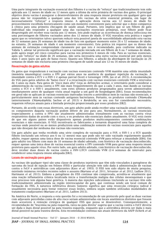 Journal of Small Animal Practice • Vol 57 • January 2016 • © 2016 WSAVA.
JSAP – JOURNAL OF SMALL ANIMAL PRACTICE E14
Uma parte integrante da vacinação essencial dos filhotes é a vacina de "reforço" que tradicionalmente tem sido
aplicada aos 12 meses de idade ou 12 meses após a última da série primária de vacinas dos gatos. O principal
objetivo desta vacina é assegurar o desenvolvimento de uma resposta imune protetora em qualquer gato que
possa não ter respondido a qualquer uma das três vacinas da série essencial primária, em lugar de
necessariamente "reforçar" a resposta imune. A aplicação desta vacina aos 12 meses de idade foi
provavelmente escolhida historicamente como um momento conveniente para solicitar que o dono compareça
à clínica para uma primeira checagem de saúde anual. Portanto, isto implica que se um filhote de gato
individual não responder a qualquer uma das vacinações essenciais primárias, esse filhote pode ficar
desprotegido até receber essa vacina aos 12 meses. Isto pode explicar as ocorrências de doença infecciosa em
uma porcentagem de filhotes vacinados antes dos 12 meses de idade. O VGG reavaliou esta prática e sugere
agora que os veterinários talvez queiram reduzir esta possível janela de suscetibilidade adiantando esta vacina
de 52 semanas para 26 semanas de idade (ou de fato em qualquer momento entre 26 e 52 semanas de idade;
no entanto, 26 semanas de idade é um momento conveniente). Esta prática irá requerer que os donos dos
animais de estimação compreendam claramente por que isto é recomendado, pois conforme indicado na
Tabela 5, adotar tal protocolo significará que a vacinação iniciada em um filhote de 6 ou 7 semanas de idade,
pode agora exigir até cinco consultas para vacina nos primeiros 6 meses de vida. Para as vacinas essenciais,
após um "reforço" na idade de 26 semanas, não seria necessária uma outra vacina essencial por pelo menos
mais 3 anos (para um gato de baixo risco). Quanto aos filhotes, a adoção da abordagem de vacinação às 26
semanas de idade não excluiria uma primeira checagem de saúde anual aos 12 ou 16 meses de idade.
Revacinação de gatos adultos
Os gatos que responderam à vacinação com vacinas essenciais contendo VVM mantêm uma sólida imunidade
(memória imunológica) contra o FPV por vários anos na ausência de qualquer repetição da vacinação. A
imunidade contra o FCV e o FHV-1 é apenas parcial (Scott e Geissinger 1999, Jas et al. 2015). A recomendação
do VGG para gatos adultos de "baixo risco" é a revacinação com vacinas essenciais contendo VVM a intervalos
de 3 anos ou mais. Para gatos de "risco mais alto" (veja as definições acima), o veterinário pode considerar a
administração da vacina contra o FPV não mais frequentemente do que a cada 3 anos, mas dando as vacinas
contra o FCV e o FHV-1 anualmente, com estes últimos produtos programados para serem administrados
imediatamente antes de qualquer visita anual regular a um gatil de hospedagem [EB1]. Essas recomendações
em geral não se aplicam às vacinas essenciais inativadas (exceto a antirrábica) nem às vacinas não essenciais, e
particularmente nem às vacinas contendo antígenos bacterianos. Portanto, os produtos contendo Chlamydia
(anteriormente Chlamydophila; Sachse et al. 2015) e Bordetella, se seu uso for considerado necessário,
requerem reforços anuais para a limitada proteção proporcionada por esses produtos [EB2].
Portanto, de acordo com essas diretrizes, um gato adulto pode ainda receber uma vacinação anual; entretanto,
os componentes daquela vacinação podem diferir de ano para ano. Normalmente, as vacinas essenciais
(especialmente a contra o FPV) são atualmente administradas trienalmente com as vacinas contra vírus
respiratórios dadas de acordo com o risco, e os produtos não essenciais dados anualmente. O VGG está ciente
de que em alguns países estão disponíveis apenas produtos multicomponentes contendo combinações
essenciais e não essenciais. O VGG incentivaria os fabricantes a tornarem disponível uma faixa completa de
vacinas onde possível ou ao menos produzirem uma combinação somente de vacinas essenciais para aqueles
que não desejam dar nenhuma das vacinas não essenciais.
Um gato adulto que tenha recebido uma série completa de vacinação para o FVP, o FHV-1 e o FCV quando
filhote (incluindo um reforço aos 6 ou 12 meses) mas que pode não ter sido vacinado regularmente quando
adulto, requer apenas uma única dose de vacina essencial contendo VVM para reforçar a imunidade [EB4]. Um
gato adulto (ou filhote com mais de 16 semanas de idade) adotado, com histórico de vacinação desconhecido,
requer apenas uma única dose de vacina essencial contra o FPV contendo VVM para gerar uma resposta imune
protetora para aquele vírus. Por outro lado, um gato adulto adotado, com histórico de vacinação desconhecido,
deve receber duas doses de vacina contra o FHV-1/FCV contendo VVM (2-4 semanas de intervalo) para
estabelecer uma resposta imune adequada [EB2].
Locais de vacinação para gatos
As vacinas (de qualquer tipo) são uma classe de produtos injetáveis que têm sido vinculados à patogênese do
sarcoma do local de injeção em felinos (FISS) e particular atenção tem sido dada à administração de vacinas
contra o FeLV e antirrábicas com adjuvantes (Kass et al. 1993). O FISS tem sido objeto de muita pesquisa,
existindo inúmeras revisões recentes sobre o assunto (Martano et al. 2011, Srivastav et al. 2012, Ladlow 2013,
Hartmann et al. 2015). Embora a patogênese do FISS continue não comprovada, acredita-se atualmente que
uma reação inflamatória crônica localizada inicia a transformação maligna das células mesenquimais e que
esse processo tem alguma base genética. A maioria das injeções subcutâneas (incluindo as vacinas) têm sido
tradicionalmente administrada na região interescapular do gato, que continua sendo um local comum de
formação do FISS. A natureza infiltrativa desses tumores significa que uma ressecção cirúrgica radical é
usualmente necessária para tentar remover essas lesões, embora sejam também utilizadas modalidades de
tratamento coadjuvantes (Martano et al. 2011, Ladlow 2013).
Na América do Norte, a resposta a esta questão foi a recomendação de um protocolo pelo qual as duas vacinas
com adjuvante percebidas como de alto risco seriam administradas em locais anatômicos distintos que fossem
mais acessíveis à remoção cirúrgica de qualquer FISS que possa se desenvolver. Consequentemente, a
recomendação de "leucemia na pata esquerda, raiva na pata direita" sugeria que a vacina contra o FeLV deveria
ser dada o mais distal possível na pata traseira esquerda, enquanto que a antirrábica deveria ser dada o mais
distal possível na pata traseira direita. Esta recomendação continua nas atuais diretrizes da AAFP (Scherk et al.
 