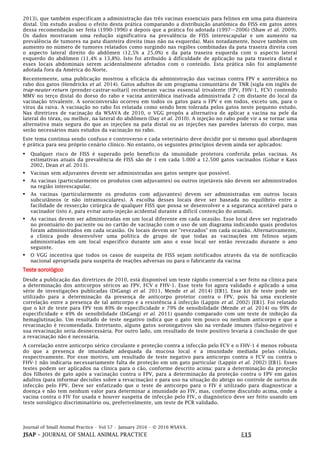 Journal of Small Animal Practice • Vol 57 • January 2016 • © 2016 WSAVA.
JSAP – JOURNAL OF SMALL ANIMAL PRACTICE E15
2013), que também especificam a administração das três vacinas essenciais para felinos em uma pata dianteira
distal. Um estudo avaliou o efeito desta prática comparando a distribuição anatômica do FISS em gatos antes
dessa recomendação ser feita (1990-1996) e depois que a prática foi adotada (1997—2006) (Shaw et al. 2009).
Os dados mostraram uma redução significativa na prevalência de FISS interescapular e um aumento na
prevalência de tumores na pata dianteira direita (mas não na esquerda). Mais notadamente, houve também um
aumento no número de tumores relatados como surgindo nas regiões combinadas da pata traseira direita com
o aspecto lateral direito do abdômen (12,5% a 25,0%) e da pata traseira esquerda com o aspecto lateral
esquerdo do abdômen (11,4% a 13,8%). Isto foi atribuído à dificuldade de aplicação na pata traseira distal e
esses locais abdominais serem acidentalmente afetados com o conteúdo. Esta prática não foi amplamente
adotada fora da América do Norte.
Recentemente, uma publicação mostrou a eficácia da administração das vacinas contra FPV e antirrábica no
rabo dos gatos (Hendricks et al. 2014). Gatos adultos de um programa comunitário de TNR [sigla em inglês de
trap-neuter-return (prender-castrar-soltar)] receberam vacina essencial trivalente (FPV, FHV-1, FCV) contendo
MMV no terço distal do dorso do rabo e vacina antirrábica inativada administrada 2 cm distante do local da
vacinação trivalente. A soroconversão ocorreu em todos os gatos para o FPV e em todos, exceto um, para o
vírus da raiva. A vacinação no rabo foi relatada como sendo bem tolerada pelos gatos neste pequeno estudo.
Nas diretrizes de vacinação da WSAVA de 2010, o VGG propôs a alternativa de aplicar a vacina na pele da
lateral do tórax, ou melhor, na lateral do abdômen (Day et al. 2010). A injeção no rabo pode vir a se tornar uma
alternativa mais segura do que as injeções na pata distal ou as injeções nas paredes laterais do corpo, mas
serão necessários mais estudos da vacinação no rabo.
Este tema continua sendo confuso e controverso e cada veterinário deve decidir por si mesmo qual abordagem
é prática para seu próprio cenário clínico. No entanto, os seguintes princípios devem ainda ser aplicados:
• Qualquer risco de FISS é superado pelo benefício da imunidade protetora conferida pelas vacinas. As
estimativas atuais da prevalência de FISS são de 1 em cada 5.000 a 12.500 gatos vacinados (Gobar e Kass
2002, Dean et al. 2013).
• Vacinas sem adjuvantes devem ser administradas aos gatos sempre que possível.
• As vacinas (particularmente os produtos com adjuvantes) ou outros injetáveis não devem ser administrados
na região interescapular.
• As vacinas (particularmente os produtos com adjuvantes) devem ser administradas em outros locais
subcutâneos (e não intramusculares). A escolha desses locais deve ser baseada no equilíbrio entre a
facilidade de ressecção cirúrgica de qualquer FISS que possa se desenvolver e a segurança aceitável para o
vacinador (isto é, para evitar auto-injeção acidental durante a difícil contenção do animal).
• As vacinas devem ser administradas em um local diferente em cada ocasião. Esse local deve ser registrado
no prontuário do paciente ou no cartão de vacinação com o uso de um diagrama indicando quais produtos
foram administrados em cada ocasião. Os locais devem ser "revezados" em cada ocasião. Alternativamente,
a clínica pode desenvolver uma política de grupo de que todas as vacinações em felinos sejam
administradas em um local específico durante um ano e esse local ser então revezado durante o ano
seguinte.
• O VGG incentiva que todos os casos de suspeita de FISS sejam notificados através da via de notificação
nacional apropriada para suspeita de reações adversas ou para o fabricante da vacina
Teste sorológico
Desde a publicação das diretrizes de 2010, está disponível um teste rápido comercial a ser feito na clínica para
a determinação dos anticorpos séricos ao FPV, FCV e FHV-1. Esse teste foi agora validado e aplicado a uma
série de investigações publicadas (DiGangi et al. 2011, Mende et al. 2014) [EB1]. Esse kit de teste pode ser
utilizado para a determinação da presença de anticorpo protetor contra o FPV, pois há uma excelente
correlação entre a presença de tal anticorpo e a resistência à infecção (Lappin et al. 2002) [EB1]. Foi relatado
que o kit de teste para FPV tem 89% de especificidade e 79% de sensibilidade (Mende et al. 2014) ou 99% de
especificidade e 49% de sensibilidade (DiGangi et al. 2011) quando comparado com um teste de inibição da
hemaglutinação. Um resultado de teste negativo indica que o gato tem pouco ou nenhum anticorpo e que a
revacinação é recomendada. Entretanto, alguns gatos soronegativos são na verdade imunes (falso-negativo) e
sua revacinação seria desnecessária. Por outro lado, um resultado de teste positivo levaria à conclusão de que
a revacinação não é necessária.
A correlação entre anticorpo sérico circulante e proteção contra a infecção pelo FCV e o FHV-1 é menos robusta
do que a presença de imunidade adequada da mucosa local e a imunidade mediada pelas células,
respectivamente. Por esse motivo, um resultado de teste negativo para anticorpo contra o FCV ou contra o
FHV-1 não indicaria necessariamente falta de proteção em um gato particular (Lappin et al. 2002) [EB1]. Esses
testes podem ser aplicados na clínica para o cão, conforme descrito acima: para a determinação da proteção
dos filhotes de gato após a vacinação contra o FPV, para a determinação da proteção contra o FPV em gatos
adultos (para informar decisões sobre a revacinação) e para uso na situação do abrigo no controle de surtos de
infecção pelo FPV. Deve ser enfatizado que o teste de anticorpo para o FIV é utilizado para diagnosticar a
doença e não tem nenhum valor para determinar a imunidade ao FIV, mas, conforme discutido acima, onde a
vacina contra o FIV for usada e houver suspeita de infecção pelo FIV, o diagnóstico deve ser feito usando um
teste sorológico discriminatório ou, preferivelmente, um teste de PCR validado.
 