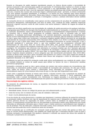 Journal of Small Animal Practice • Vol 57 • January 2016 • © 2016 WSAVA.
JSAP – JOURNAL OF SMALL ANIMAL PRACTICE E17
Durante as checagens de saúde regulares (geralmente anuais), os clínicos devem avaliar a necessidade de
vacinas essenciais e não essenciais para aquele ano particular. O veterinário deve explicar ao cliente os tipos
de vacinas disponíveis, seus benefícios e riscos potenciais e sua aplicabilidade para o animal particular,
considerando seu estilo de vida e risco de exposição. Embora um animal possa não receber vacinação essencial
todo ano, a maioria das vacinas não essenciais requer a administração anual – portanto, os donos continuarão
a ver seus animais vacinados anualmente. A incidência e os fatores de risco regionais para várias doenças
infecciosas devem também ser discutidos. Meios para reduzir o impacto das doenças adquiridas (por exemplo,
evitando aglomerações, melhorando a nutrição e restringindo o acesso a animais infectados) devem também
ser revistos.
As vacinações devem ser consideradas como apenas um dos componentes de um plano de cuidados de saúde
preventivos abrangentes, individualizado com base na idade, raça, condição de saúde, ambiente (exposição
potencial a agentes nocivos), estilo de vida (contato com outros animais) e hábitos de viagem do animal de
estimação.
A idade tem um efeito significativo nas necessidades de cuidados de saúde preventivos de qualquer indivíduo.
Os programas para filhotes de cão/gato têm focalizado tradicionalmente as vacinações, o controle de parasitas
e a castração. Atualmente, existe a oportunidade de incorporar o aconselhamento comportamental e o manejo
de zoonoses. Para o animal idoso, programas de cuidados especiais estão se tornando cada vez mais
populares. A avaliação nutricional, odontológica e do controle parasitário, associadas ao aconselhamento,
devem ocorrer individualmente durante toda a vida do animal de estimação. Não há nenhuma evidência de que
os cães e gatos mais velhos que receberam a vacinação completa quando filhotes precisem de um programa
especializado de vacinação essencial (Day 2010, Horzinek 2010, Schultz et al. 2010). A evidência experimental
mostra que os cães e gatos mais velhos têm memória imunológica persistente às vacinas essenciais, o que é
detectado medindo-se o anticorpo sérico e, que esta memória pode ser prontamente reforçada pela
administração de uma única dose de vacina (Day 2010) [EB1]. Nos animais adultos, as decisões sobre
revacinação com a maioria dos produtos essenciais (CDV, CAV e CPV e FPV) pode ser tomada através do teste
sorológico. Os veterinários que oferecem esta alternativa à vacinação relatam que ela é bastante apreciada
pelos donos que podem ter preocupação com a frequência da vacinação e oferecer essa alternativa funciona
como um "construtor da prática clínica". Por outro lado, os animais idosos podem não ser tão eficientes em
montar respostas imunes primárias a novos antígenos que não encontraram previamente (Day 2010) [EB1].
Estudos no Reino Unido em cães e gatos vacinados pela primeira vez contra a raiva para viagem do animal de
estimação mostraram claramente que os animais mais idosos não atingiram o título de anticorpos exigido
legalmente (Kennedy et al. 2007) [EB1].
O ambiente no qual um animal de estimação reside pode afetar profundamente sua condição de saúde e deve
ser avaliado durante as visitas de saúde anuais para definir os fatores de risco e desenvolver medidas
preventivas apropriadas.
Estimando a extensão na qual os cães e gatos entram em contato com outros animais em circunstâncias não
observadas, os veterinários podem avaliar a necessidade de vacinações não essenciais. Os cães que visitam
canis, salões de beleza, áreas comuns e arborizadas, áreas infestadas de carrapatos, estão em risco
potencialmente maior de certas doenças infecciosas do que os cães que não frequentam essas áreas.
Assim como a população humana se tornou mais móvel, o mesmo ocorreu com a população de animais de
estimação, resultando em exposição potencial a agentes infecciosos, parasitas e riscos ambientais não
encontrados onde o animal normalmente vive. Determinar as viagens passadas e as previstas no futuro
durante cada visita permite maior individualização dos planos de cuidados preventivos e testes diagnósticos.
Documentação dos registros médicos
No momento da administração da vacina, as seguintes informações devem ser registradas no prontuário
médico do paciente:
• data da administração da vacina
• identidade (nome, iniciais ou código) da pessoa que está administrando a vacina
• nome da vacina, lote ou número de série, data de validade e fabricante
• local e via de administração da vacina.
O uso de rótulos de vacina destacáveis e carimbos que imprimem o contorno (silhueta) do animal de estimação
no prontuário médico facilitam este tipo de manutenção de registros que é obrigatório em alguns países. Os
eventos adversos devem ser registrados de modo a alertar todos os membros da equipe durante visitas
futuras. O consentimento esclarecido deve ser documentado no prontuário médico para demonstrar que foram
fornecidas as informações relevantes para o cliente e que o cliente autorizou o procedimento (por exemplo, o
uso de produtos "fora da indicação" conforme discutido acima). Essas anotações devem ao menos indicar que
ocorreu uma discussão dos riscos e benefícios antes da vacinação.
O VGG recomenda que os certificados de vacinação sejam projetados para incluir não apenas as datas nas
quais as vacinas foram administradas, mas também um campo para que o veterinário declare a data na qual a
próxima vacinação é recomendada. Isto ajudará a diminuir a confusão nas mentes dos donos dos animais de
estimação e proprietários de canis/gatis.
 