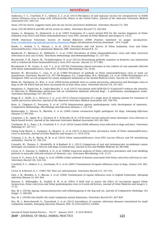 Journal of Small Animal Practice • Vol 57 • January 2016 • © 2016 WSAVA.
JSAP – JOURNAL OF SMALL ANIMAL PRACTICE E25
REFERÊNCIAS
Anderson, T. C., Crawford, P. C., Dubovi, E. J. et al. (2013) Prevalence of and exposure factors for seropositivity to H3N8
canine influenza virus in dogs with influenza-like illness in the United States. Journal of the American Veterinary Medical
Association 242, 209-216.
Anon. (2013a) Survey suggests many pets do not receive preventive healthcare. Veterinary Record 172, 569.
Anon. (2013b) WSAVA and OIE call for action on rabies. Veterinary Record 173, 463-464
Arjona, A., Barquero, N., Domenech, A et al. (2007) Evaluation of a novel nested PCR for the routine diagnosis of feline
leukemia virus (FeLV) and feline immunodeficiency virus (FIV). Journal of Feline Medicine and Surgery 9, 14-22.
AVSAB (American Veterinary Society of Animal Behavior) (2008) Position statement on puppy socialization.
http://avsabonline.org/uploads/position_statements/Puppy_Socialization_Position_download - 10-4-14.pdf.
Bande, F., Arshad, S. S., Hassan, L. et al. (2012) Prevalence and risk factors of feline leukaemia virus and feline
immunodeficiency virus in peninsular Malaysia. BMC Veterinary Research 8, 33.
Bandecchi, P., Matteucci, D., Baldinotti, F. et al. (1992) Prevalence of feline immunodeficiency virus and other retroviral
infections in sick cats in Italy. Veterinary Immunology and Immunopathology 31, 337-345.
Beczkowski, P. M., Harris, M., Techakriengkrai, N. et al. (2015a) Neutralising antibody response in domestic cats immunised
with a commercial feline immunodeficiency virus (FIV) vaccine. Vaccine 33, 977-984.
Beczkowski, P. M., Litster, A., Lin, T. L. et al. (2015b) Contrasting clinical outcomes in two cohorts of cats naturally infected
with feline immunodeficiency virus (FIV). Veterinary Microbiology 176, 50-60.
Bennett, M., McCracken, C., Lutz, H. et al. (1989) Prevalence of antibody to feline immunodeficiency virus in some cat
populations. Veterinary Record 124, 397-398 Bergman, P.J., Camps-Palau, M.A., McKnight, J.A. et al. (2006) Development of a
xenogeneic DNA vaccine program for canine malignant melanoma at the Animal Medical Centre. Vaccine 24, 4582-4585.
Bohm, M., Thompson, H., Weir, A. et al. (2004) Serum antibody titres to canine parvovirus, adenovirus and distemper virus in
dogs in the UK which had not been vaccinated for at least three years. Veterinary Record 154, 457-463.
Bongiorno, G., Paparcone, R., Foglia Manzillo, V. et al. (2013) Vaccination with LiESP/QA-21 (CaniLeish®) reduces the intensity
of infection in Phlebotomus perniciosus fed on Leishmania infantum infected dogs - a preliminary xenodiagnosis study.
Veterinary Parasitology 197, 691-695.
Bragg, R. F., Duffy, A. L., DeCecco, F. A. et al. (2012) Clinical evaluation of a single dose of immune plasma for treatment of
canine parvovirus infection. Journal of the American Veterinary Medical Association 240, 700-704.
Brun, A., Chappuis G., Precausta, P. et al. (1979) Immunisation against panleukopenia: early development of immunity.
Comparative Immunology, Microbiology and Infectious Diseases 1, 335-339.
Buonavoglia, C., Decaro, N., Martella, V. et al. (2006) Canine coronavirus highly pathogenic for dogs. Emerging Infectious
Diseases 12 492-494.
Carpenter, J. W., Appel, M. J., Erickson, R. C. & Novilla, M. N. (1976) Fatal vaccine-induced canine distemper virus infection in
black-footed ferrets. Journal of the American Veterinary Medical Association 169, 961-964.
Castleman, W. L., Powe, J. R., Crawford, P. C. et al. (2010) Canine H3N8 influenza virus infection in dogs and mice. Veterinary
Pathology 47, 507-517.
Chang Fung Martel, J., Gummow, B., Burgess, G. et al. (2013) A door-to-door prevalence study of feline immunodeficiency
virus in Australia. Journal of Feline Medicine and Surgery 15, 1070-1078.
Coleman, J. K., Pu, R., Martin, M. M. et al. (2014) Feline immunodeficiency virus (FIV) vaccine efficacy and FIV neutralizing
antibodies. Vaccine 32, 746-754.
Connolly, M., Thomas, P., Woodroffe, R. & Raphael, B. L. (2013) Comparison of oral and intramuscular recombinant canine
distemper vaccination in African wild dogs (Lycaon pictus). Journal of Zoo and Wildlife Medicine 44, 882-888.
Coyne, K. P., Dawson, S., Radford, A. D. et al. (2006a) Long-term analysis of feline calicivirus prevalence and viral shedding
patterns in naturally infected colonies of domestic cats. Veterinary Microbiology 118, 12-25.
Coyne, K. P., Jones, B. R., Kipar, A. et al. (2006b) Lethal outbreak of disease associated with feline calicivirus infection in cats.
Veterinary Record 158, 544-550.
Crawford, P. C., Dubovi, E. J., Castleman, W. L. et al. (2005) Transmission of equine influenza virus to dogs. Science 310, 482-
485.
Curtis, R. & Barnett, K. C. (1983) The ‘blue eye' phenomenon. Veterinary Record 112, 347-353.
Daly, J. M., Blunden, A. S., Macrae, S. et al. (2008) Transmission of equine influenza virus to English foxhounds. Emerging
infectious Disease 14, 461-464.
Dawson, S., Willoughby, K., Gaskell, R. M. et al. (2001) A field trial to assess the effect of vaccination against feline
herpesvirus, feline calicivirus and feline panleukopenia virus in 6-week-old kittens. Journal of Feline Medicine and Surgery 3,
17-22.
Day, M. J. (2010a) Ageing, immunosenescence and inflammageing in the dog and cat. Journal of Comparative Pathology 142
(Suppl. 1), S60-S69.
Day, M. J. (2010b) One health: the small companion animal dimension. Veterinary Record 167, 847-849
Day, M. J., Breitschwerdt, E., Cleaveland, S. et al. (2012) Surveillance of zoonotic infectious diseases transmitted by small
companion animals. Emerging infectious Diseases. DOI: 10.3201/eid1812.120664.
 