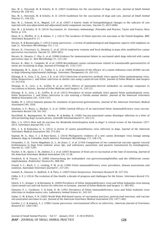 Journal of Small Animal Practice • Vol 57 • January 2016 • © 2016 WSAVA.
JSAP – JOURNAL OF SMALL ANIMAL PRACTICE E26
Day, M. J., Horzinek, M. & Schultz, R. D. (2007) Guidelines for the vaccination of dogs and cats. Journal of Small Animal
Practice 48, 528-541.
Day, M. J., Horzinek, M. & Schultz, R. D. (2010) Guidelines for the vaccination of dogs and cats. Journal of Small Animal
Practice 51, 338-356.
Day, M. J., Schoon, H.-A., Magnol, J.-P. et al. (2007) A kinetic study of histopathological changes in the subcutis of cats
injected with non-adjuvanted and adjuvanted multi-component vaccines. Vaccine 25, 4073-4084.
Day, M. J. & Schultz, R. D. (2014) Vaccination. In: Veterinary immunology: Principles and Practice, Taylor and Francis, Boca
Raton, p. 224.
Dean, R. S., Pfeiffer, D. U. & Adams, V. J. (2013) The incidence of feline injection site sarcomas in the United Kingdom. BMC
Veterinary Research 9, 17.
Decaro, N. & Buonavoglia, C. (2012) Canine parvovirus - a review of epidemiological and diagnostic aspects with emphasis on
type 2c. Veterinary Microbiology 155, 1-12.
Decaro, N., Crescenzo, G., Desario, C. et al. (2014) Long-term viraemia and fecal shedding in pups after modified-live canine
parvovirus vaccination. Vaccine 32, 3850-3853.
Decaro, N., Desario, C. Elia, G. et al. (2008) Evidence for immunisation failure in vaccinated adult dogs infected with canine
parvovirus type 2c. New Microbiology 31, 125-130.
Decaro, N., Mari, V., Campolo, M. et al. (2009) Recombinant canine coronaviruses related to transmissible gastroenteritis of
swine are circulating in dogs. Journal of Virology 83, 1532-1537.
Deshpande, M. S., Jirjis, F. F., Tubbs, A. L. et al. (2009) Evaluation of the efficacy of a canine influenza virus (H3N8) vaccine
in dogs following experimental challenge. Veterinary Therapeutics 10, 103-112.
DiGangi, B. A., Gray, L. K., Levy, J. K. et al. (2011) Detection of protective antibody titers against feline panleukopenia virus,
feline herpesvirus-1, and feline calicivirus in shelter cats using a point-of-care ELISA. Journal of Feline Medicine and Surgery
13, 912-918.
DiGangi, B. A., Levy, J. K., Griffin, B. et al. (2011) Effects of maternally-derived antibodies on serologic responses to
vaccination in kittens. Journal of Feline Medicine and Surgery 14, 118-123.
DiGangi, B. A., Levy, J. K., Griffin, B. et al. (2012) Prevalence of serum antibody titers against feline panleukopenia virus,
feline herpesvirus 1, and feline calicivirus in cats entering a Florida animal shelter. Journal of the American Veterinary
Medical Association 241, 1320-1325.
Dodds, W. J. (2012) Immune plasma for treatment of parvoviral gastroenteritis. Journal of the American Veterinary Medical
Association 240, 1056.
Dunham, S. P., Bruce, J., MacKay, S. et al. (2006) Limited efficacy of an inactivated feline immunodeficiency virus vaccine.
Veterinary Record 158, 561-562.
Durchfeld, B., Baumgartner, W., Herbst, W. & Brahm, R. (1990) Vaccine-associated canine distemper infection in a litter of
African hunting dogs (Lycaon pictus). Zentralbl Veterinarmed B 37, 203-212.
Ellis, J. A. (2015) How well do vaccines for Bordetella bronchiseptica work in dogs? A critical review of the literature 1977-
2014. Veterinary Journal 204, 5-16.
Ellis, J. A. & Krakowka, G. S. (2012) A review of canine parainfluenza virus infection in dogs. Journal of the American
Veterinary Medical Association 240, 273-284.
Espinal, M. A., Diaz, F. J. & Ruiz-Saenz, J. (2014) Phylogenetic evidence of a new canine distemper virus lineage among
domestic dogs in Colombia, South America. Veterinary Microbiology 172, 168-176.
Fernandes, C. B., Torres Magalhaes Jr, J., de Jesus, C. et al. (2104) Comparison of two commercial vaccines against visceral
leishmaniasis in dogs from endemic areas: IgG, and subclasses, parasitism, and parasite transmission by xenodiagnosis.
Vaccine 32, 1287-1295.
Fischer, S. M., Quest, C. M., Dubovi, E. J. et al. (2007) Response of feral cats to vaccination at the time of neutering. Journal of
the American Veterinary Medical Association 230, 52-58.
Friedrich, K. & Truyen, U. (2000) Untersuchung der wirksamkeit von parvovirussimpfstoffen und der effektivitat zweier
impfschemata. Praktischer Tierarzt 81, 988-994.
Friend, S. C., Birch, C. J., Lording, P. M. et al. (1990) Feline immunodeficiency virus: prevalence, disease associations and
isolation. Australian Veterinary Journal 67, 237-243.
Gaskell, R., Dawson, S., Radford, A. & Thiry, E. (2007) Feline herpesvirus. Veterinary Research 38, 337-354.
Gibbs, E. P. J. (2014) The evolution of One Health: a decade of progress and challenges for the future. Veterinary Record 174,
85-91.
Gleich, S. E., Krieger, S. & Hartmann, K. (2009) Prevalence of feline immunodeficiency virus and feline leukaemia virus among
client-owned cats and risk factors for infection in Germany. Journal of Feline Medicine and Surgery 11, 985-992.
Glennon, P. J., Cockburn, T. & Stark, D. M. (1991) Prevalence of feline immunodeficiency virus and feline leukemia virus
infections in random-source cats. Laboratory Animal Science 41, 545-547.
Gobar, G. M. & Kass, P. H. (2002) World Wide Web-based survey of vaccination practices, postvaccinal reactions, and vaccine
site-associated sarcomas in cats. Journal of the American Veterinary Medical Association 220, 1477-1482.
Gordon, J. C. & Angrick, E. J. (1986) Canine parvovirus: environmental effects on infectivity. American Journal of Veterinary
Research 47, 1464-1467.
 