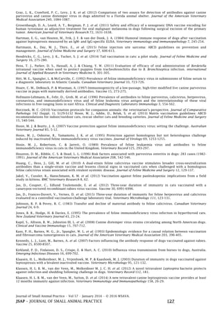 Journal of Small Animal Practice • Vol 57 • January 2016 • © 2016 WSAVA.
JSAP – JOURNAL OF SMALL ANIMAL PRACTICE E27
Gray, L. K., Crawford, P. C., Levy, J. K. et al. (2012) Comparison of two assays for detection of antibodies against canine
parvovirus and canine distemper virus in dogs admitted to a Florida animal shelter. Journal of the American Veterinary
Medical Association 240, 1084-1087.
Grosenbaugh, D. A., Leard, A. T., Bergman, P. J. et al. (2011) Safety and efficacy of a xenogeneic DNA vaccine encoding for
human tyrosinase as adjunctive treatment for oral malignant melanoma in dogs following surgical excision of the primary
tumor. American Journal of Veterinary Research 72, 1631-1638.
Hartman, E. G., van Houten, M., Frik, J. F. & van der Donk, J. A. (1984) Humoral immune response of dogs after vaccination
against leptospirosis measured by an IgM- and IgG-specific ELISA. Veterinary immunology and immunopathology 7, 245-254.
Hartmann, K., Day, M. J., Thiry, E., et al. (2015) Feline injection site sarcoma: ABCD guidelines on prevention and
management. Journal of Feline Medicine and Surgery 17, 606-613.
Hendricks, C. G., Levy, J. K., Tucker, S. J. et al. (2014) Tail vaccination in cats: a pilot study. Journal of Feline Medicine and
Surgery 16, 275-280.
Hess, T. J., Parker, D. S., Hassall, A. J. & Chiang, Y. W. (2011) Evaluation of efficacy of oral administration of Bordetella
intranasal vaccine when used to protect puppies from tracheobronchitis due to B. Bronchiseptica infection. international
Journal of Applied Research in Veterinary Medicine 9, 301-305.
Hitt, M. E., Spangler, L. & McCarville, C. (1992) Prevalence of feline immunodeficiency virus in submissions of feline serum to
a diagnostic laboratory in Atlantic Canada. Canadian Veterinary Journal 33, 723-726.
Hoare, C. M., DeBouck, P. & Wiseman, A. (1997) Immuonogenicity of a low-passage, high-titer modified live canine parvovirus
vaccine in pups with maternally derived antibodies. Vaccine 15, 273-275.
Hofmann-Lehmann, R., Fehr, D., Grob, M. et al. (1996) Prevalence of antibodies to feline parvovirus, calicivirus, herpesvirus,
coronavirus, and immunodeficiency virus and of feline leukemia virus antigen and the interrelationship of these viral
infections in free-ranging lions in east Africa. Clinical and Diagnostic Laboratory Immunology 3, 554-562.
Horzinek, M. C. (2010) Vaccination protocols for companion animals: the veterinarian’s perspective. Journal of Comparative
Pathology 142 (Suppl. 1), S129-S132 Hosie, M. J., Addie, D., Belak, S. et al. (2013) Matrix vaccination guidelines: ABCD
recommendations for indoor/outdoor cats, rescue shelter cats and breeding catteries. Journal of Feline Medicine and Surgery
15, 540-544.
Hosie, M. J. & Beatty, J. A. (2007) Vaccine protection against feline immunodeficiency virus: setting the challenge. Australian
Veterinary Journal 85, 5-12.
Hosie, M. J., Osborne, R., Yamamoto, J. K. et al. (1995) Protection against homologous but not heterologous challenge
induced by inactivated feline immunodeficiency virus vaccines. Journal of Virology 69, 1253-1255.
Hosie, M. J., Robertson, C. & Jarrett, O. (1989) Prevalence of feline leukaemia virus and antibodies to feline
immunodeficiency virus in cats in the United Kingdom. Veterinary Record 125, 293-297.
Houston, D. M., Ribble, C. S. & Head, L. L. (1996) Risk factors associated with parvovirus enteritis in dogs: 283 cases (1982-
1991). Journal of the American Veterinary Medical Association 208, 542-546.
Huang, C., Hess, J., Gill, M. et al. (2010) A dual-strain feline calicivirus vaccine stimulates broader cross-neutralization
antibodies than a single-strain vaccine and lessens clinical signs in vaccinated cats when challenged with a homologous
feline calicivirus strain associated with virulent systemic disease. Journal of Feline Medicine and Surgery 12, 129-137.
Jakel, V., Cussler, K., Hanschmann, K. M. et al. (2012) Vaccination against feline panleukopenia: implications from a field
study in kittens. BMC Veterinary Research 8, 62.
Jas, D., Coupier, C., Edlund Toulemonde, E. et al. (2012) Three-year duration of immunity in cats vaccinated with a
canarypox-vectored recombinant rabies virus vaccine. Vaccine 30, 6991-6996.
Jas, D., Frances-Duvert, V., Vernes, D. et al. (2015) Three-year duration of immunity for feline herpesvirus and calicivirus
evaluated in a controlled vaccination-challenge laboratory trial. Veterinary Microbiology 111, 123-131.
Johnson, R. P. & Povey, R. C. (1983) Transfer and decline of maternal antibody to feline calicivirus. Canadian Veterinary
Journal 24, 6-9.
Jones, B. R., Hodge, H. & Davies, E. (1995) The prevalence of feline immunodeficiency virus infection in hyperthyroid cats.
New Zealand Veterinary Journal 43, 23-24.
Kapil, S., Allison, R. W., Johnston III, L. et al. (2008) Canine distemper virus strains circulating among North American dogs.
Clinical and Vaccine Immunology 15, 707-712.
Kass, P. H., Barnes, W. G., Jr., Spangler, W. L. et al. (1993) Epidemiologic evidence for a causal relation between vaccination
and fibrosarcoma tumorigenesis in cats. Journal of the American Veterinary Medical Association 203, 396-405.
Kennedy, L. J., Lunt, M., Barnes, A. et al. (2007) Factors influencing the antibody response of dogs vaccinated against rabies.
Vaccine 25, 8500-8507.
Kirkland, P. D., Finlaison, D. S., Crispe, E. & Hurt, A. C. (2010) Influenza virus transmission from horses to dogs, Australia.
Emerging Infectious Diseases 16, 699-702.
Klaasen, H. L., Molkenboer, M. J., Vrijenhoek, M. P. & Kaashoek, M. J. (2003) Duration of immunity in dogs vaccinated against
leptospirosis with a bivalent inactivated vaccine. Veterinary Microbiology 95, 121-132.
Klassen, H. L. B. M., van der Veen, M., Molkenboer M. J. C. H. et al. (2012) A novel tetravalent Leptospira bacterin protects
against infection and shedding following challenge in dogs. Veterinary Record 112, 181.
Klaasen, H. L. B. M., van der Veen, M., Sutton, D. et al. (2014) A new tetravalent canine leptospirosis vaccine provides at least
12 months immunity against infection. Veterinary Immunology and Immunopathology 158, 26-29.
 