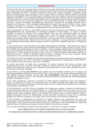 Journal of Small Animal Practice • Vol 57 • January 2016 • © 2016 WSAVA.
JSAP – JOURNAL OF SMALL ANIMAL PRACTICE E3
RESUMO EXECUTIVO
O Grupo de Diretrizes de Vacinação (VGG) da WSAVA reuniu-se para desenvolver diretrizes para a vacinação de
cães e gatos que tivessem aplicação global. A primeira versão dessas diretrizes foi publicada em 2007 e elas
foram atualizadas em 2010. O presente documento fornece uma versão atualizada e expandida dessas
diretrizes internacionais para a vacinação de cães e gatos e indica a evidência científica baseada na qual são
feitas as recomendações. O VGG reconhece que os cuidados com os cães e gatos estão sujeitos a uma variação
significativa na prática e nos aspectos econômicos associados em todo o mundo, e que as recomendações de
vacinação aplicáveis a um país desenvolvido podem não ser apropriadas para um país em desenvolvimento.
Estas diretrizes não são um decreto obrigatório, mas de preferência devem ser usadas pelas associações
nacionais e clínicas veterinárias individuais para desenvolver esquemas de vacinação relevantes para a
situação local. Contudo, o VGG recomenda firmemente que sempre que possível, TODOS os cães e gatos
recebam o benefício da vacinação. Isto não só protege o animal individualmente, mas proporciona a
"imunidade do rebanho" que minimiza a probabilidade de surtos de doenças infecciosas.
Com esse panorama em mente, o VGG definiu vacinas essenciais como aquelas que TODOS os cães e gatos,
independentemente das circunstâncias ou localização geográfica, devem receber. As vacinas essenciais
protegem os animais de doenças graves, potencialmente fatais, que têm distribuição global. As vacinas
essenciais para os cães são aquelas que protegem contra o vírus da cinomose canina (CDV), o adenovírus
canino (CAV) e os variantes do parvovírus canino tipo 2 (CPV-2). As vacinas essenciais para os gatos são
aquelas que protegem contra o parvovírus felino (FPV), o calicivírus felino (FCV) e o herpesvírus felino 1 (FHV-
1). Nas áreas do mundo onde a infecção pelo vírus da raiva é endêmica, a vacinação contra este agente deve
ser considerada essencial para ambas as espécies, mesmo se não houver exigência legal para a vacinação de
rotina.
O VGG reconhece que o anticorpo materno (do inglês Maternal Derived Antibodies - MDA) interfere na eficácia
da maioria das atuais vacinas essenciais administradas aos filhotes de cães e gatos no início da vida. Como o
nível do MDA varia significativamente entre as ninhadas, o VGG recomenda a administração de múltiplas doses
das vacinas essenciais aos filhotes de cães e gatos, com a dose final destas sendo dada com 16 semanas de
idade ou mais e então seguida de uma dose de reforço aos 6 ou 12-meses de idade. Nas situações culturais ou
financeiras em que o animal de estimação pode ter apenas o benefício de uma única vacinação, aquela
vacinação deve ser com vacinas essenciais na idade de 16 semanas ou mais.
O VGG apoia o uso de testes simples na clínica para a determinação da soroconversão para os componentes da
vacina essencial (CDV, CAV, CPV-2 e FPV) após a vacinação, para determinar a soroproteção em cães adultos e
para o manejo de surtos de doenças infecciosas nos abrigos.
As vacinas não devem ser dadas sem necessidade. As vacinas essenciais não devem ser dadas mais
frequentemente do que a cada três anos após a injeção de reforço aos 6 ou 12 meses subsequente à série
primaria dos filhotes de cães/gatos, pois a duração da imunidade (DI) é de vários anos, podendo durar até o
fim da vida do animal de estimação.
O VGG definiu as vacinas não essenciais como aquelas que são necessárias somente para os animais cuja
localização geográfica, ambiente local ou estilo de vida os coloca em risco de contrair infecções específicas. O
VGG também classificou algumas vacinas como não recomendadas (onde não há evidência científica
suficiente para justificar seu uso) e não considerou inúmeros produtos minoritários que têm disponibilidade
geográfica ou aplicação restrita.
O VGG apoia firmemente o conceito de consultas de saúde regulares (geralmente anuais) que removam a
ênfase e a expectativa do cliente na revacinação anual. A consulta de saúde anual pode ainda englobar a
administração de vacinas não essenciais selecionadas que devem ser administradas anualmente, pois a DI para
esses produtos é geralmente de 1 ano.
O VGG considerou o uso das vacinas no ambiente dos abrigos para animais, novamente reconhecendo as
circunstâncias particulares de tais estabelecimentos e as restrições financeiras sob as quais eles às vezes
operam. As diretrizes mínimas do VGG para abrigos são simples: que todos os cães e gatos que entrem em tal
estabelecimento sejam vacinados antes, ou no momento da entrada, com as vacinas essenciais. Onde as
finanças permitirem, devem ser administradas vacinas essenciais repetidas de acordo com os esquemas
definidos nas diretrizes, podendo ser incluídas vacinas não essenciais contra doenças respiratórias.
O VGG reconhece a importância dos relatórios de reações adversas, mas compreende que esses são
desenvolvidos de forma variável nos diferentes países. Onde possível, os veterinários devem ser ativamente
incentivados a relatar todos os eventos adversos possíveis ao fabricante e/ou às autoridades de saúde para
expandir a base de conhecimento que guia o desenvolvimento de vacinas mais seguras.
Esses conceitos fundamentais propostos pelo VGG podem ser sintetizados na seguinte afirmação:
Nosso objetivo deve ser o de vacinar cada animal com as vacinas essenciais.
As vacinas não essenciais não devem ser dadas mais frequentemente do que o considerado necessário.
 