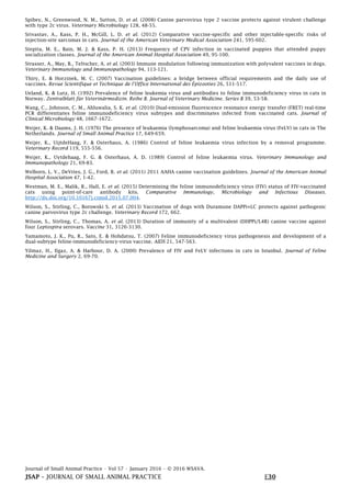 Journal of Small Animal Practice • Vol 57 • January 2016 • © 2016 WSAVA.
JSAP – JOURNAL OF SMALL ANIMAL PRACTICE E30
Spibey, N., Greenwood, N. M., Sutton, D. et al. (2008) Canine parvovirus type 2 vaccine protects against virulent challenge
with type 2c virus. Veterinary Microbiology 128, 48-55.
Srivastav, A., Kass, P. H., McGill, L. D. et al. (2012) Comparative vaccine-specific and other injectable-specific risks of
injection-site sarcomas in cats. Journal of the American Veterinary Medical Association 241, 595-602.
Stepita, M. E., Bain, M. J. & Kass, P. H. (2013) Frequency of CPV infection in vaccinated puppies that attended puppy
socialization classes. Journal of the American Animal Hospital Association 49, 95-100.
Strasser, A., May, B., Teltscher, A. et al. (2003) Immune modulation following immunization with polyvalent vaccines in dogs.
Veterinary Immunology and Immunopathology 94, 113-121.
Thiry, E. & Horzinek, M. C. (2007) Vaccination guidelines: a bridge between official requirements and the daily use of
vaccines. Revue Scientifique et Technique de l’Office International des Épizooties 26, 511-517.
Ueland, K. & Lutz, H. (1992) Prevalence of feline leukemia virus and antibodies to feline immunodeficiency virus in cats in
Norway. Zentralblatt für Veterinärmedizin. Reihe B. Journal of Veterinary Medicine. Series B 39, 53-58.
Wang, C., Johnson, C. M., Ahluwalia, S. K. et al. (2010) Dual-emission fluorescence resonance energy transfer (FRET) real-time
PCR differentiates feline immunodeficiency virus subtypes and discriminates infected from vaccinated cats. Journal of
Clinical Microbiology 48, 1667-1672.
Weijer, K. & Daams, J. H. (1976) The presence of leukaemia (lymphosarcoma) and feline leukaemia virus (FeLV) in cats in The
Netherlands. Journal of Small Animal Practice 17, 649-659.
Weijer, K., UijtdeHaag, F. & Osterhaus, A. (1986) Control of feline leukaemia virus infection by a removal programme.
Veterinary Record 119, 555-556.
Weijer, K., Uytdehaag, F. G. & Osterhaus, A. D. (1989) Control of feline leukaemia virus. Veterinary Immunology and
Immunopathology 21, 69-83.
Welborn, L. V., DeVries, J. G., Ford, R. et al. (2011) 2011 AAHA canine vaccination guidelines. Journal of the American Animal
Hospital Association 47, 1-42.
Westman, M. E., Malik, R., Hall, E. et al. (2015) Determining the feline immunodeficiency virus (FIV) status of FIV-vaccinated
cats using point-of-care antibody kits. Comparative Immunology, Microbiology and Infectious Diseases.
http://dx.doi.org/10.10167j.cimid.2015.07.004.
Wilson, S., Stirling, C., Borowski S. et al. (2013) Vaccination of dogs with Duramune DAPPi+LC protects against pathogenic
canine parvovirus type 2c challenge. Veterinary Record 172, 662.
Wilson, S., Stirling, C., Thomas, A. et al. (2013) Duration of immunity of a multivalent (DHPPi/L4R) canine vaccine against
four Leptospira serovars. Vaccine 31, 3126-3130.
Yamamoto, J. K., Pu, R., Sato, E. & Hohdatsu, T. (2007) Feline immunodeficiency virus pathogenesis and development of a
dual-subtype feline-immunodeficiency-virus vaccine. AIDS 21, 547-563.
Yilmaz, H., Ilgaz, A. & Harbour, D. A. (2000) Prevalence of FIV and FeLV infections in cats in Istanbul. Journal of Feline
Medicine and Surgery 2, 69-70.
 