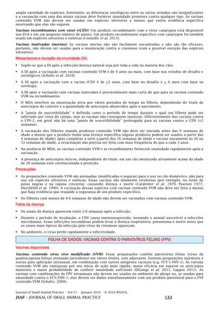 Journal of Small Animal Practice • Vol 57 • January 2016 • © 2016 WSAVA.
JSAP – JOURNAL OF SMALL ANIMAL PRACTICE E33
ampla variedade de espécies. Entretanto, as diferenças sorológicas entre os vários isolados são insignificantes
e a vacinação com uma das atuais vacinas deve fornecer imunidade protetora contra qualquer tipo. As vacinas
contendo VVM não devem ser usadas em espécies silvestres a menos que exista evidência específica
mostrando que elas são seguras.
Vacinas recombinantes com vetor (rCDV): Um produto recombinante com o vírus canarypox está disponível
nos EUA e em um pequeno número de países. Um produto recombinante específico com canarypox foi também
usado em espécies silvestres e exóticas (Connolly et al. 2013).
Vacinas inativadas (mortas): As vacinas mortas não são facilmente encontradas e não são tão eficazes,
portanto, não devem ser usadas para a imunização contra a cinomose (com a possível exceção das espécies
silvestres).
Mecanismos e duração da imunidade (DI)
• Supõe-se que a DI após a infecção/doença natural seja por toda a vida na maioria dos cães.
• A DI após a vacinação com vacinas contendo VVM é de 9 anos ou mais, com base nos estudos de desafio e
sorológicos (Schultz et al. 2010).
• A DI após a vacinação com a vacina rCDV é de >5 anos, com base no desafio e > 6 anos com base na
sorologia.
• A DI após a vacinação com vacinas inativadas é provavelmente mais curta do que para as vacinas contendo
VVM ou recombinantes.
• O MDA interfere na imunização ativa por vários períodos de tempo no filhote, dependendo do título de
anticorpos do colostro e a quantidade de anticorpos absorvidos após o nascimento.
• A "janela de suscetibilidade" é definida como o período de tempo durante o qual um filhote pode ser
infectado por vírus do campo, mas as vacinas não conseguem imunizar. Diferentemente das vacinas contra
o CPV-2, em geral não há uma "janela de suscetibilidade" prolongada para as vacinas contra o CDV (<2
semanas).
• A vacinação dos filhotes usando produtos contendo VVM não deve ser iniciada antes das 6 semanas de
idade a menos que o produto tenha uma licença específica (alguns produtos podem ser usados a partir das
4 semanas de idade); após completar a série a partir das 16 semanas de idade e vacinar novamente às 26 ou
52 semanas de idade, a revacinação não precisa ser feita com mais frequência do que a cada 3 anos.
• Na ausência de MDA, as vacinas contendo VVM e as recombinantes fornecem imunidade rapidamente após a
vacinação.
• A presença de anticorpos séricos, independente do título, em um cão imunizado ativamente acima da idade
de 20 semanas está correlacionada à proteção.
Precauções
• As preparações contendo VVM são atenuadas (modificadas e seguras) para o uso no cão doméstico, não para
uso em espécies silvestres e exóticas. Essas vacinas são altamente virulentas (por exemplo, no furão de
patas negras e na raposa cinzenta), causando doença e morte (Carpenter et al. 1976, Pearson 1977,
Durchfeld et al. 1990). A vacinação dessas espécies com vacinas contendo VVM não deve ser feita a menos
que haja evidência que respalde a segurança de um produto específico.
• Os filhotes com menos de 4-6 semanas de idade não devem ser vacinados com vacinas contendo VVM.
Fatos da doença
• Os sinais da doença aparecem entre 2-6 semanas após a infecção.
• Durante o período de incubação, o CDV causa imunossupressão, tornando o animal suscetível a infecções
microbianas. Essas infecções secundárias podem levar à doença respiratória, pneumonia e morte antes que
os sinais mais típicos da infecção pelo vírus da cinomose apareçam.
• No ambiente, o vírus perde rapidamente a infectividade.
FOLHA DE DADOS: VACINAS CONTRA O PARVOVÍRUS FELINO (FPV)
Vacinas disponíveis
Vacinas contendo vírus vivo modificado (VVM): Essas preparações contêm parvovírus felino (vírus da
panleucopenia felina) atenuado (avirulento) em vários títulos, sem adjuvante. Existem preparações injetáveis e
outras para aplicação intranasal, em combinação com outros antígenos vacinais (e.g. FCV e FHV-1). As vacinas
contendo VVM são vantajosas por seu início de ação mais rápido, maior eficácia em superar os anticorpos
maternos e maior probabilidade de conferir imunidade suficiente (DiGangi et al. 2011, Lappin 2012). As
vacinas com combinações de FPV intranasais não devem ser usadas no ambiente de abrigo ou, se usadas para
imunidade contra o FCV/FHV-1, elas devem ser dadas simultaneamente com um produto parenteral para o FVP
contendo VVM (Schultz, 2009).
 