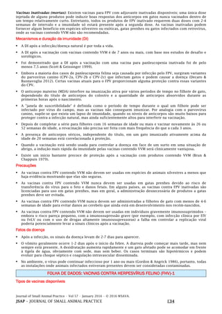 Journal of Small Animal Practice • Vol 57 • January 2016 • © 2016 WSAVA.
JSAP – JOURNAL OF SMALL ANIMAL PRACTICE E34
Vacinas inativadas (mortas): Existem vacinas para FPV com adjuvante inativadas disponíveis; uma única dose
injetada de alguns produtos pode induzir boas respostas dos anticorpos em gatos nunca vacinados dentro de
um tempo relativamente curto. Entretanto, todos os produtos de FPV inativado requerem duas doses com 2-4
semanas de intervalo e a imunidade só estará presente após a segunda dose. As vacinas inativadas podem
fornecer algum benefício em espécies silvestres ou exóticas, gatas prenhes ou gatos infectados com retrovírus,
onde as vacinas contendo VVM não são recomendadas.
Mecanismos e duração da imunidade (DI)
• A DI após a infecção/doença natural é por toda a vida.
• A DI após a vacinação com vacinas contendo VVM é de 7 anos ou mais, com base nos estudos de desafio e
sorológicos.
• Foi demonstrado que a DI após a vacinação com uma vacina para panleucopenia inativada foi de pelo
menos 7,5 anos (Scott & Geissinger 1999).
• Embora a maioria dos casos de panleucopenia felina seja causada por infecção pelo FPV, surgiram variantes
do parvovírus canino (CPV-2a, CPV-2b e CPV-2c) que infectam gatos e podem causar a doença (Decaro &
Buonavoglia 2012). Certas vacinas atuais para o FPV proporcionam alguma proteção contra essas variantes
do CPV.
• O anticorpo materno (MDA) interfere na imunização ativa por vários períodos de tempo no filhote de gato,
dependendo do título de anticorpos do colostro e a quantidade de anticorpos absorvidos durante as
primeiras horas após o nascimento.
• A "janela de suscetibilidade" é definida como o período de tempo durante o qual um filhote pode ser
infectado por vírus do campo, mas as vacinas não conseguem imunizar. Por analogia com o parvovírus
canino, supõe-se que exista um lapso de imunidade, quando os níveis de anticorpos são muito baixos para
proteger contra a infecção natural, mas ainda suficientemente altos para interferir na vacinação.
• Depois de completar a série para filhotes com 16 semanas de idade ou mais e vacinar novamente às 26 ou
52 semanas de idade, a revacinação não precisa ser feita com mais frequência do que a cada 3 anos.
• A presença de anticorpos séricos, independente do título, em um gato imunizado ativamente acima da
idade de 20 semanas está correlacionada à proteção.
• Quando a vacinação está sendo usada para controlar a doença em face de um surto em uma situação de
abrigo, a indução mais rápida da imunidade pelas vacinas contendo VVM será clinicamente vantajosa.
• Existe um início bastante precoce de proteção após a vacinação com produtos contendo VVM (Brun &
Chappuis 1979).
Precauções
• As vacinas contra FPV contendo VVM não devem ser usadas em espécies de animais silvestres a menos que
haja evidência mostrando que elas são seguras.
• As vacinas contra FPV contendo VVM nunca devem ser usadas em gatas prenhes devido ao risco de
transferência do vírus para o feto e danos fetais. Em alguns países, as vacinas contra FPV inativadas são
licenciadas para uso em gatas prenhes, mas em geral, a administração desnecessária de produtos a gatas
prenhes deve ser evitada.
• As vacinas contra FPV contendo VVM nunca devem ser administradas a filhotes de gato com menos de 4-6
semanas de idade para evitar danos ao cerebelo que ainda está em desenvolvimento nos recém-nascidos.
• As vacinas contra FPV contendo VVM não devem ser usadas em indivíduos gravemente imunossuprimidos –
embora o risco pareça pequeno, com a imunossupressão grave (por exemplo, com infecção clínica por FIV
ou FeLV ou com o uso de drogas altamente imunossupressoras) a falha em controlar a replicação viral
poderia potencialmente levar a sinais clínicos após a vacinação.
Fatos da doença
• Após a infecção, os sinais da doença levam de 2-7 dias para aparecer.
• O vômito geralmente ocorre 1-2 dias após o início da febre. A diarreia pode começar mais tarde, mas nem
sempre está presente. A desidratação aumenta rapidamente e um gato afetado pode se acomodar em frente
à tigela de água, obviamente com sede, mas sem beber. Os casos terminais são hipotérmicos e podem
evoluir para choque séptico e coagulação intravascular disseminada.
• No ambiente, o vírus pode continuar infeccioso por 1 ano ou mais (Gordon & Angrick 1986), portanto, todas
as instalações onde animais infectados estiveram presentes devem ser consideradas contaminadas.
FOLHA DE DADOS: VACINAS CONTRA HERPESVÍRUS FELINO (FHV)-1
Tipos de vacinas disponíveis
 