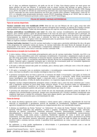 Journal of Small Animal Practice • Vol 57 • January 2016 • © 2016 WSAVA.
JSAP – JOURNAL OF SMALL ANIMAL PRACTICE E37
de 1-5 dias; no ambiente doméstico, ele pode ser de até 12 dias. Essa doença parece ser mais grave em
gatos adultos do que em filhotes. A vacinação com as atuais vacinas não protege os gatos contra as
infecções do campo, mas alguma proteção foi mostrada experimentalmente (Poulet & Lemeter 2008, Huang
et al. 2010). Isto pode ser devido às características inerentes das cepas hipervirulentas. Existe uma cepa de
VS-FCV inativada em uma vacina disponível nos EUA que contém tanto isolados "tradicionais" como de VS-
FCV e é relatada como propiciando proteção contra VS-FCV homólogo (Huang et al. 2010). Não se sabe se
esta cepa de VS-FCV fornecerá proteção contra cepas de VS-FCV heterólogas.
FOLHA DE DADOS: VACINAS ANTIRRÁBICAS
Tipos de vacinas disponíveis
Vacinas contendo vírus vivo modificado (VVM): Além de seu uso em filhotes de cão e gato, estas têm sido
usadas amplamente para a imunização oral de raposas selvagens (por exemplo, as raposas do Canadá e Europa,
cães-guaxinim, na Finlândia). Todas são derivados seguros da cepa do vírus SAD (Street Alabama Dufferin).
Vacinas antirrábicas recombinantes com vetor: Os vírus das vacinas recombinantes são particularmente
seguros, pois contêm apenas o gene da glicoproteína G do vírus da raiva que é relevante para a proteção. Os
poxvírus (vaccinia e canarypox) e o adenovírus expressam a glicoproteína da do vírus da raiva e são utilizados
rotineiramente na América do Norte para o controle da raiva na fauna silvestre (vetores de vaccinia e
adenovírus) por via oral, e em gatos (vetor de canarypox) pela via parenteral. Essas vacinas são avirulentas em
todas as espécies aviárias e mamíferas testadas.
Vacinas inativadas (mortas): O uso de vacinas inativadas é a regra para a proteção individual do cão e do gato
e dos programas de vacinação canina em massa. As vacinas inativadas são mais fáceis de manejar do que as
preparações vivas devido à sua estabilidade a temperatura ambiente e os acidentes de auto-inoculação não
representarem um risco, como seria o caso das vacinas contendo VVM.
Mecanismos e duração da imunidade (DI)
• A raiva canina e felina é controlada principalmente pelo uso de vacinas inativadas. Contudo, nos EUA e na
Europa, a vacina antirrábica com vetor canarypox recombinante é licenciada e amplamente usada em gatos
por não estar associada à inflamação no local da injeção causada pelas vacinas antirrábicas com adjuvante
(Day et al. 2007). Todas as vacinações antirrábicas iniciais devem ser acompanhadas por revacinação 1 ano
depois. Somente após a segunda vacinação que o intervalo da revacinação pode ser estendido legalmente
para 3 anos com um produto que tenha DI de 3 anos no rótulo.
• A DI após a infecção natural não pode ser avaliada, pois a doença após a infecção com o vírus de campo é
fatal no cão e no gato.
• A DI após a vacinação com os produtos inativados e recombinantes comercialmente disponíveis é de 3
anos, com base no desafio e nos estudos sorológicos (Jas et al. 2012).
• A primeira vacinação deve ser feita a partir de 12 semanas de idade e revacinação 1 ano após; os títulos de
anticorpos geralmente alcançam níveis protetores semanas após a vacinação. Onde forem necessários
testes sorológicos com finalidades legais, o intervalo entre a vacinação e o teste é crucial e pode ser
dependente do produto. A folha de dados do produto e os requisitos legais devem ser consultados.
• Algumas vacinas comprovadamente protegem contra a desafio com o vírus da raiva virulento por 3 anos,
mas a legislação nacional ou local pode exigir reforços anuais. O VGG incentiva todos os legisladores a
considerar os avanços científicos ao formular políticas. Algumas vacinas (por exemplo, os produtos
fabricados nacionalmente) podem não proteger confiavelmente por mais de 1 ano.
• A presença de anticorpos séricos de >0,5 UI/ml em um cão imunizado ativamente acima da idade de 16
semanas está correlacionada à proteção. Atingir essa concentração (>0,5 UI/ml) é também considerado uma
exigência legal para o animal de estimação viajar para alguns países, que incluem o teste sorológico pós-
vacinação em seus protocolos para a movimentação de cães.
Fatos da doença
• Os sinais da doença aparecem entre 2 semanas e vários meses após a infecção, dependendo do local da
infecção (a transmissão é geralmente através de mordida ou arranhadura). Qualquer comportamento
agressivo inexplicável ou alteração repentina no comportamento deve ser considerada suspeita.
• A doença se manifesta na forma "furiosa" ou "silenciosa". Os sinais da forma "furiosa" clássica da raiva
incluem reflexos reduzidos das pálpebras, córneas e pupilas, estrabismo, mandíbula caída, salivação,
alteração no apetite, convulsões, contração muscular, tremores, desorientação, caminhar a esmo,
abocanhamento e mordedura a esmo, respostas emocionais exageradas (irritabilidade, enraivecimento,
medo), fotofobia, assim como ataxia e paralisia, finalmente seguidas de coma e morte por parada
respiratória. A forma "silenciosa" da raiva é mais comum nos cães do que nos gatos e apresenta-se na forma
de paralisia dos neurônios motores inferiores que progride a partir do lado da ferida da mordida até
envolver todo o sistema nervoso central. A paralisia leva rapidamente ao coma e morte por insuficiência
respiratória.
• No ambiente, o vírus perde rapidamente a infectividade e é prontamente inativado com o uso de
desinfetantes à base de detergente.
 