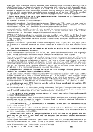 Journal of Small Animal Practice • Vol 57 • January 2016 • © 2016 WSAVA.
JSAP – JOURNAL OF SMALL ANIMAL PRACTICE E39
No entanto, ambos os tipos de produtos podem ser dados ao mesmo tempo ou em várias épocas da vida do
animal. Vacinar tanto por via parenteral como por via intranasal pode realmente fornecer imunidade superior
do que vacinar somente em um local (Reagan et al. 2014, Ellis 2015). Assim, a vacinação parenteral fornece
proteção no pulmão, mas pouca ou nenhuma imunidade no trato respiratório superior (especialmente a IgA
secretora e a IMC), enquanto que a vacinação intranasal produzirá boa IgA secretora e IMC local e imunidade
não específica (por exemplo, interferons tipo I) mas nem sempre proporcionará imunidade no pulmão.
7. Quanto tempo depois da vacinação o cão leva para desenvolver imunidade que previna doença grave
quando são usadas as vacinas essenciais?
Isto dependerá do animal, da vacina e da doença.
A imunidade mais rápida é fornecida por vacinas contra o CDV contendo VVM e com o vetor viral canarypox
recombinante. A resposta imune começa dentro de minutos a horas e fornece proteção em um dia aos animais
sem interferência de MDA e nos cães que não estejam gravemente imunossuprimidos.
A imunidade ao CPV-2 e ao FPV se desenvolve após apenas 3 dias e está geralmente presente em 5 dias quando
é usada uma vacina efetiva contendo VVM. Por outro lado, as vacinas contendo CPV-2 e FPV inativados
geralmente levam 2 a 3 semanas ou mais para fornecer imunidade protetora.
O VVM de CAV-2 administrado por via parenteral forneceria imunidade contra o CAV-1 em 5–7 dias. Contudo,
quando administrado por via intranasal, o mesmo nível de imunidade ao CAV-1 não estará presente até após 2
ou mais semanas e em alguns cães ela não se desenvolve. Assim, o CAV-2 parenteral é recomendado para obter
imunidade ao CAV-1.
O tempo da vacinação até a imunidade é difícil de ser determinado para o FCV e o FHV-1, pois alguns animais
não desenvolverão imunidade protetora. No entanto, quando ela se desenvolve, isso leva 7–14 dias (Lappin
2012).
8. O que posso esperar das vacinas essenciais em termos de eficácia no cão filhote/adulto e gato
filhote/adulto adequadamente vacinados?
Os cães adequadamente vacinados com VVM ou CDV, CPV-2 e CAV-2 recombinantes teriam ≥98% de proteção
contra a doença. Similarmente, poderíamos esperar uma proteção bastante alta contra infecção.
Para o gato adequadamente vacinado que recebeu vacinas contendo VVM, estimaríamos que ≥98% estariam
protegidos da doença e infecção pelo FPV. Comparativamente, podemos esperar que as vacinas com FCV e FHV-
1, na melhor das hipóteses, protejam contra a doença, não contra a infecção, especialmente em ambiente
altamente contaminado (por exemplo, um abrigo) e a proteção seria observada em 60 a 70% dos recebedores
em um ambiente de alto risco. A proteção seria muito maior no gato de estimação doméstico isolado de outros
gatos ou com gatos que foram vacinados habitando a mesma casa por um longo tempo, pois o risco de
infecção com os vírus é muito mais baixo, assim como o nível de estresse.
9. Existem mutantes (biotipos ou variantes) do CDV ou do CPV-2 no campo contra os quais as vacinas
existentes não conseguem fornecer imunidade protetora?
Não, até onde sabemos. Isto não é controverso para o CDV. Todas as vacinas existentes contra o CDV e o CPV-2
fornecem proteção contra todos os isolados conhecidos do CDV ou do CPV-2, respectivamente, quando
testadas experimentalmente assim como no campo. Contudo, há um relato de um surto de CPV-2c em cães
italianos que foram vacinados com uma vacina contendo VVM (Decaro et al. 2008). Existe um outro relato do
mesmo grupo de um cão idoso vacinado que desenvolveu doença relacionada ao CPV-2c (Decaro et al. 2009).
10. As atuais vacinas contra CPV-2 fornecem proteção contra a doença causada pela nova variante CPV-
2c? Quanto tempo dura a proteção?
Sim. As vacinas contra CPV-2, independente de qual variante elas contenham, estimulam uma resposta imune
ativa (por exemplo, resposta de anticorpos) que fornece proteção por longo prazo (4 anos ou mais) contra
todas as variantes correntes do CPV-2 (2a, 2b e 2c) quando os cães são desafiados.
11. As vacinas contra parvovírus (por exemplo, parvovírus canino-2 e parvovírus felino [panleucopenia])
podem ser administradas oralmente?
Não. As vacinas contra CPV-2 e FPV, quando administradas oralmente, não imunizarão. Elas imunizarão quando
administradas por via intranasal, no entanto, a via mais eficaz é a vacinação parenteral (subcutânea ou
intramuscular) usando as vacinas apropriadas.
12. Certas vacinas contra CPV-2 podem imunizar os filhotes de cão com MDA com menos idade do que
outras vacinas contra o CPV-2?
Sim. Certas vacinas contra o CPV-2 com títulos virais mais altos (isto é, massa de vírus no frasco da vacina)
e/ou com mais isolados imunogênicos (independente da variante) imunizarão várias semanas mais cedo do
que outras vacinas padrão contra o CPV-2.
13. Quando uma vacina contra a Leptospira (bacterina) é usada, ela deve ser um produto com dois
sorogrupos ou com mais de dois sorogrupos (por exemplo, três ou quatro produtos componentes
disponíveis em alguns países)?
Quando uma vacina contra a leptospirose é usada em cães em alto risco, deve ser usada a vacina comercial que
contém todos os sorogrupos que causam a doença no cão naquela região, se disponível. Em muitos países não
 