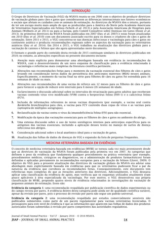 Journal of Small Animal Practice • Vol 57 • January 2016 • © 2016 WSAVA.
JSAP – JOURNAL OF SMALL ANIMAL PRACTICE E4
INTRODUÇÃO
O Grupo de Diretrizes de Vacinação (VGG) da WSAVA reuniu-se em 2006 com o objetivo de produzir diretrizes
de vacinação globais para cães e gatos que considerassem as diferenças internacionais nos fatores econômicos
e sociais que afetam os cuidados com os animais de estimação. As diretrizes da WSAVA têm o intuito, portanto
de ter um escopo muito mais amplo do que as produzidas para a América do Norte pela Academia Americana
de Veterinários Especializados em Felinos (Scherk et al. 2013) e pela Associação Americana de Hospitais para
Animais (Welborn et al. 2011) ou para a Europa, pelo Comitê Consultivo sobre Doenças em Gatos (Hosie et al.
2013). As primeiras diretrizes da WSAVA foram publicadas em 2007 (Day et al. 2007) e estas foram atualizadas
em 2010 (Day et al. 2010) com um documento associado escrito para os donos e criadores de cães e gatos de
estimação. Entre 2011 e 2013, o VGG concentrou-se nas doenças infecciosas e vacinologia para cães e gatos no
continente asiático e produziu recomendações regionais sobre os aspectos da vacinação para os veterinários
asiáticos (Day et al. 2014). Em 2014 e 2015, o VGG trabalhou na atualização das diretrizes globais para a
vacinação de caninos e felinos que são agora apresentadas neste documento.
O formato e grande parte do conteúdo desta revisão de 2015 continuam similares às diretrizes publicadas em
2010; no entanto, as alterações específicas no presente documento incluem:
1. Atenção mais explícita para demonstrar uma abordagem baseada em evidência às recomendações da
WSAVA, com o desenvolvimento de um novo esquema de classificação para a evidência relacionada à
vacinologia e referências mais completas da literatura científica pertinente.
2. Alterações nas recomendações feitas para o momento da vacinação essencial dos filhotes de cães e gatos
levando em consideração novos dados da persistência dos anticorpos maternos (MDA) nesses animais.
Especificamente, o momento da vacina final na série para filhotes de cães ou gatos foi estendida para 16
semanas de idade ou mais.
3. Alterações nas recomendações de uma vacina de reforço aos 12 meses para os filhotes de cães e gatos
para fornecer a opção de reduzir este intervalo para 6 meses (26 semanas) de idade.
4. Esclarecimento e discussão adicional sobre os intervalos de revacinação para gatos adultos que receberam
vacinas contendo vírus vivo modificado (VVM) contra o herpesvírus felino (FHV-1) e o calicivírus felino
(FCV).
5. Inclusão de informações referentes às novas vacinas disponíveis (por exemplo, a vacina oral contra
Bordetella bronchiseptica para cães, a vacina para FCV contendo duas cepas de vírus e as vacinas para
Leptospira de múltiplos sorogrupos).
6. Reclassificação da vacina contra o vírus da imunodeficiência felina (FIV) para não essencial.
7. Modificação da época das vacinações essenciais para os filhotes de cães e gatos no ambiente do abrigo.
8. Uma extensa discussão sobre o uso de testes sorológicos internos para anticorpos específicos para os
antígenos das vacinas essenciais, incluindo a aplicação desses testes no manejo de surtos de doença
infecciosa nos abrigos.
9. Consideração adicional sobre o local anatômico ideal para a vacinação de gatos.
10. Atualização das folhas de dados de doenças do VGG e expansão da lista de perguntas frequentes.
MEDICINA VETERINÁRIA BASEADA EM EVIDÊNCIAS
O conceito de medicina veterinária baseada em evidências (MVBE) se tornou cada vez mais proeminente desde
que as diretrizes de vacinação da WSAVA foram publicadas pela primeira vez em 2007. As categorias que
definem o peso da evidência que fundamenta qualquer procedimento na prática veterinária (por exemplo,
procedimentos médicos, cirúrgicos ou diagnósticos, ou a administração de produtos farmacêuticos) foram
definidas e aplicadas previamente às recomendações europeias para a vacinação de felinos (Lloret, 2009). O
objetivo do VGG para a presente atualização das diretrizes de vacinação globais da WSAVA era adotar uma
abordagem mais explicitamente baseada em evidências para que os veterinários pudessem ficar a par da
natureza da evidência que corrobora as recomendações feitas. Consequentemente, este documento tem
referências mais completas do que as iterações anteriores das diretrizes. Adicionalmente, o VGG desejava
aplicar uma classificação da evidência de apoio, mas verificou que os esquemas utilizados atualmente eram
pouco aplicáveis à área especializada da vacinologia. Por esse motivo, o VGG desenvolveu sua própria
classificação de MVBE, propondo quatro níveis de evidência relacionados às investigações da vacinação de
pequenos animais de estimação. Esses são:
Evidência da categoria 1: uma recomendação respaldada por publicação científica de dados experimentais ou
do campo revista por pares. A evidência dentro desta categoria pode ainda ser de qualidade científica variável,
apesar da revisão por pares, pois o processo de revisão por pares não segue um padrão universal.
Evidência da categoria 2: uma recomendação respaldada por estudos comercialmente sensíveis não
publicados submetidos como parte de um pacote regulamentar para vacinas veterinárias licenciadas. O
pressuposto para este nível de evidência é que as informações que aparecem nas folhas de dados dos produtos
autorizados foram submetidas à revisão por pares competentes das autoridades reguladoras.
 