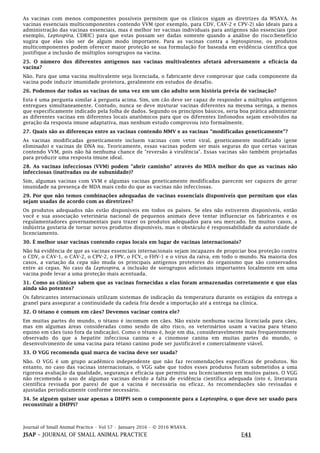 Journal of Small Animal Practice • Vol 57 • January 2016 • © 2016 WSAVA.
JSAP – JOURNAL OF SMALL ANIMAL PRACTICE E41
As vacinas com menos componentes possíveis permitem que os clínicos sigam as diretrizes da WSAVA. As
vacinas essenciais multicomponentes contendo VVM (por exemplo, para CDV, CAV-2 e CPV-2) são ideais para a
administração das vacinas essenciais, mas é melhor ter vacinas individuais para antígenos não essenciais (por
exemplo, Leptospira, CDRIC) para que estas possam ser dadas somente quando a análise do risco:benefício
sugira que elas vão ser de algum modo importante. Para as vacinas contra a leptospirose, os produtos
multicomponentes podem oferecer maior proteção se sua formulação for baseada em evidência científica que
justifique a inclusão de múltiplos sorogrupos na vacina.
25. O número dos diferentes antígenos nas vacinas multivalentes afetará adversamente a eficácia da
vacina?
Não. Para que uma vacina multivalente seja licenciada, o fabricante deve comprovar que cada componente da
vacina pode induzir imunidade protetora, geralmente em estudos de desafio.
26. Podemos dar todas as vacinas de uma vez em um cão adulto sem história prévia de vacinação?
Esta é uma pergunta similar à pergunta acima. Sim, um cão deve ser capaz de responder a múltiplos antígenos
entregues simultaneamente. Contudo, nunca se deve misturar vacinas diferentes na mesma seringa, a menos
que especificamente indicado pela folha de dados. Segundo os princípios básicos, seria boa prática administrar
as diferentes vacinas em diferentes locais anatômicos para que os diferentes linfonodos sejam envolvidos na
geração da resposta imune adaptativa, mas nenhum estudo comprovou isto formalmente.
27. Quais são as diferenças entre as vacinas contendo MMV e as vacinas "modificadas geneticamente"?
As vacinas modificadas geneticamente incluem vacinas com vetor viral, geneticamente modificado (gene
eliminado) e vacinas de DNA nu. Teoricamente, essas vacinas podem ser mais seguras do que certas vacinas
contendo VVM, pois não há nenhuma chance de "reversão à virulência". Essas vacinas são também projetadas
para produzir uma resposta imune ideal.
28. As vacinas infecciosas (VVM) podem "abrir caminho" através do MDA melhor do que as vacinas não
infecciosas (inativadas ou de subunidade)?
Sim, algumas vacinas com VVM e algumas vacinas geneticamente modificadas parecem ser capazes de gerar
imunidade na presença de MDA mais cedo do que as vacinas não infecciosas.
29. Por que não temos combinações adequadas de vacinas essenciais disponíveis que permitam que elas
sejam usadas de acordo com as diretrizes?
Os produtos adequados não estão disponíveis em todos os países. Se eles não estiverem disponíveis, então
você e sua associação veterinária nacional de pequenos animais deve tentar influenciar os fabricantes e os
regulamentadores governamentais para trazer os produtos adequados para seu mercado. Em muitos casos, a
indústria gostaria de tornar novos produtos disponíveis, mas o obstáculo é responsabilidade da autoridade de
licenciamento.
30. É melhor usar vacinas contendo cepas locais em lugar de vacinas internacionais?
Não há evidência de que as vacinas essenciais internacionais sejam incapazes de propiciar boa proteção contra
o CDV, o CAV-1, o CAV-2, o CPV-2, o FPV, o FCV, o FHV-1 e o vírus da raiva, em todo o mundo. Na maioria dos
casos, a variação da cepa não muda os principais antígenos protetores do organismo que são conservados
entre as cepas. No caso da Leptospira, a inclusão de sorogrupos adicionais importantes localmente em uma
vacina pode levar a uma proteção mais acentuada.
31. Como as clínicas sabem que as vacinas fornecidas a elas foram armazenadas corretamente e que elas
ainda são potentes?
Os fabricantes internacionais utilizam sistemas de indicação da temperatura durante os estágios da entrega a
granel para assegurar a continuidade da cadeia fria desde a importação até a entrega na clínica.
32. O tétano é comum em cães? Devemos vacinar contra ele?
Em muitas partes do mundo, o tétano é incomum em cães. Não existe nenhuma vacina licenciada para cães,
mas em algumas áreas consideradas como sendo de alto risco, os veterinários usam a vacina para tétano
equino em cães (uso fora da indicação). Como o tétano é, hoje em dia, consideravelmente mais frequentemente
observado do que a hepatite infecciosa canina e a cinomose canina em muitas partes do mundo, o
desenvolvimento de uma vacina para tétano canino pode ser justificável e comercialmente viável.
33. O VGG recomenda qual marca de vacina deve ser usada?
Não. O VGG é um grupo acadêmico independente que não faz recomendações específicas de produtos. No
entanto, no caso das vacinas internacionais, o VGG sabe que todos esses produtos foram submetidos a uma
rigorosa avaliação da qualidade, segurança e eficácia que permitiu seu licenciamento em muitos países. O VGG
não recomenda o uso de algumas vacinas devido a falta de evidência científica adequada (isto é, literatura
científica revisada por pares) de que a vacina é necessária ou eficaz. As recomendações são revisadas e
ajustadas periodicamente conforme necessário.
34. Se alguém quiser usar apenas a DHPPi sem o componente para a Leptospira, o que deve ser usado para
reconstituir a DHPPi?
 