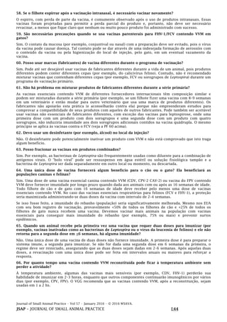 Journal of Small Animal Practice • Vol 57 • January 2016 • © 2016 WSAVA.
JSAP – JOURNAL OF SMALL ANIMAL PRACTICE E44
58. Se o filhote espirrar após a vacinação intranasal, é necessário vacinar novamente?
O espirro, com perda de parte da vacina, é comumente observado após o uso de produtos intranasais. Essas
vacinas foram projetadas para permitir a perda parcial do produto e, portanto, não deve ser necessário
revacinar, a menos que fique claro que nenhum ou muito pouco produto foi administrado com sucesso.
59. São necessárias precauções quando se usa vacinas parenterais para FHV-1/FCV contendo VVM em
gatos?
Sim. O contato da mucosa (por exemplo, conjuntival ou nasal) com a preparação deve ser evitado, pois o vírus
da vacina pode causar doença. Tal contato pode se dar através de uma indesejada formação de aerossóis com
o conteúdo da vacina ou pela higienização do local de injeção, pelo gato, em um eventual vazamento da
vacina.
60. Posso usar marcas (fabricantes) de vacina diferentes durante o programa de vacinação?
Sim. Pode até ser desejável usar vacinas de fabricantes diferentes durante a vida de um animal, pois produtos
diferentes podem conter diferentes cepas (por exemplo, do calicivírus felino). Contudo, não é recomendado
misturar vacinas que contenham diferentes cepas (por exemplo, FCV ou sorogrupos de Leptospira) durante um
programa de vacinação primário.
61. Não há problema em misturar produtos de fabricantes diferentes durante a série primária?
As vacinas essenciais contendo VVM de diferentes fornecedores internacionais têm composição similar e
podem ser misturadas durante a série primária (por exemplo, se um filhote fizer uma vacina com 8–9 semanas
em um veterinário e então mudar para outro veterinário que usa uma marca de produtos diferentes). Os
fabricantes não apoiarão esta prática (e aconselharão contra ela) porque não empreenderam estudos para
comprovar a compatibilidade de seus produtos com aqueles de outros fabricantes. Pode também ser aceitável
usar vacinas não essenciais de fabricantes diferentes, com exceção das vacinas para leptospirose, onde uma
primeira dose com um produto com dois sorogrupos e uma segunda dose com um produto com quatro
sorogrupos, não induziria imunidade aos dois sorogrupos adicionais contidos na vacina quádrupla. O mesmo
princípio se aplica às vacinas contra o FCV (veja a PF 60 acima).
62. Devo usar um desinfetante (por exemplo, álcool) no local da injeção?
Não. O desinfetante pode potencialmente inativar um produto com VVM e não está comprovado que isto traga
algum benefício.
63. Posso fracionar as vacinas em produtos combinados?
Sim. Por exemplo, as bacterinas de Leptospira são frequentemente usadas como diluente para a combinação de
antígenos virais. O "bolo viral" pode ser ressuspenso em água estéril ou solução fisiológica tampão e a
bacterina de Leptospira ser dada separadamente em outro local ou momento, ou descartada.
64. Uma única dose de vacina fornecerá algum benefício para o cão ou o gato? Ela beneficiará as
populações caninas e felinas?
Sim. Uma dose de uma vacina essencial canina contendo VVM (CDV, CPV-2 CAV-2) ou vacina do FPV contendo
VVM deve fornecer imunidade por longo prazo quando dada aos animais com ou após as 16 semanas de idade.
Todo filhote de cão e de gato com 16 semanas de idade deve receber pelo menos uma dose de vacinas
essenciais contendo VVM. No caso das vacinas essenciais respiratórias para felinos (FCV e FHV-1), a proteção
seria maximizada administrando-se duas doses da vacina com intervalo de 2–4 semanas.
Se isso fosse feito, a imunidade do rebanho (população) seria significativamente melhorada. Mesmo nos EUA
com seu bom registro de vacinação, provavelmente <50% de todos os filhotes de cão e <25% de todos os
filhotes de gato nunca recebem uma vacina. Devemos vacinar mais animais na população com vacinas
essenciais para conseguir mais imunidade do rebanho (por exemplo, 75% ou mais) e prevenir surtos
epidêmicos.
65. Quando um animal recebe pela primeira vez uma vacina que requer duas doses para imunizar (por
exemplo, vacinas inativadas como as bacterinas de Leptospira ou o vírus da leucemia de felinos) e ele não
retorna para a segunda dose em <6 semanas, há alguma imunidade?
Não. Uma única dose de uma vacina de duas doses não fornece imunidade. A primeira dose é para preparar o
sistema imune, a segunda para imunizar. Se não for dada uma segunda dose em 6 semanas da primeira, o
regime deve ser reiniciado, assegurando que as duas doses sejam dadas em 2–6 semanas. Após aquelas duas
doses, a revacinação com uma única dose pode ser feita em intervalos anuais ou maiores para reforçar a
resposta.
66. Por quanto tempo uma vacina contendo VVM reconstituída pode ficar à temperatura ambiente sem
perder a atividade?
À temperatura ambiente, algumas das vacinas mais sensíveis (por exemplo, CDV, FHV-1) perderão sua
habilidade de imunizar em 2–3 horas, enquanto que outros componentes continuarão imunogênicos por vários
dias (por exemplo, CPV, FPV). O VGG recomenda que as vacinas contendo VVM, após a reconstituição, sejam
usadas em 1 a 2 hs.
 